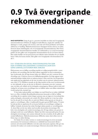 0.9	Två övergripande
rekommendationer

WHO-rapporten Closing the gap in a generation innehåller tre delar med övergripande
rekommendationer; förbättra de dagliga levnadsvillkoren, angrip den ojämlika för-
delningen av makt, pengar och resurser, samt mät och förstå problemet och bedöm
effekterna av handling. Malmökommissionens slutrapport består också av tre delar,
förutom denna inledningsdel, och två övergripande rekommendationer. Den första
övergripande rekommendationen handlar om etablerandet av en social investerings-
politik och den gäller som övergripande rekommendation för de två första delarna.
Den andra handlar om hur processerna rent allmänt måste förändras för att ojämlik-
heten i hälsa ska kunna minska. Den gäller som övergripande rekommendation för
del 3.


0.9.1	 Etablera en social investeringspolitik som
k an utjämna skillnaderna i levnadsvillkor och
göra samhällssystemen mer jämlik a
Diskussionen om en hållbar utveckling innebär ett tydligt perspektivskifte i synen
på tillväxt och utveckling. Det har blivit alltmer uppenbart att det är människans
eget överlevande, det vill säga hennes hälsa och välfärd, som står i centrum för den
utveckling som vi behöver styra ur ett hållbarhetsperspektiv. En högt uppsatt inter-
nationell politiker kallade detta en tankerevolution i klass med den som Kopernikus
satte igång när han påpekade att det inte är jorden som är centrum i planetsystemet
utan solen (172). Politikern menade att det idag innebär ett lika stort revolutionerade
av vårt tänkande att inse att det inte är tillväxten i ekonomin som står i centrum,
utan vår hälsa och välfärd och de ekologiska utmaningarna. Denna insikt är helt nöd-
vändig för att kunna styra utvecklingen mot en hållbar sådan som tillåter människans
överlevnad på sikt, menade han.
      Vi har redan tankemodeller som hjälper oss med förstå hur en sådan världsbild
kan se ut. Den så kallade Brundtlandkommissionen lanserade en bild av hållbar
utveckling där tre aspekter intimt hänger samman utan att någon är överordnad den
andra; ekologiskt, ekonomiskt och socialt (20). Detta innebär att vi inte kan avläsa
hur bra det går för ett land, eller en stad som Malmö enbart genom att titta på en
aspekt av utvecklingen, vilket vi traditionellt har gjort genom BNP-måttet. Vi måste
ha mått på alla tre aspekterna för att kunna bedöma att utvecklingen verkligen är
hållbar. Ledande ekonomer har redan föreslagit sådana paneler av utvecklingsmått.
Av detta följer att det inte räcker med renodlat ekonomiska investeringar. Det
krävs även ekologiska och sociala investeringar, det vill säga sådana som gynnar en
ekologisk såväl som social hållbarhet. Malmö har blivit internationellt prisat för sina
ekologiska investeringar, men samma tänkande har inte utvecklats då det gäller den
sociala hållbarheten. Malmökommissionens tillblivelse måste dock tolkas som ett
första steg i en sådan riktning.
      Ett hinder för att tänka i termer av sociala investeringar är att de nuvarande
styrsystemen för kommunen reflekterar en världsbild med ekonomisk tillväxt i
centrum och ekonomisk hållbarhet som den enda intressanta aspekten. Det ger inte
utrymme för tanken om sociala investeringar. Eftersom ekonomisk tillväxt sätts i



                                                                                          49
 