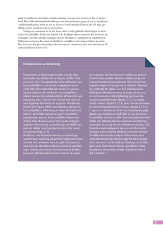 ändå en indikation om vilken storleksordning som kan vara motiverat för en sådan
fond. Den hälsoekonomiska beräkning som kommissionen gjort på tre av åtgärderna
i utbildningskapitlet, visar att två av dessa verkar kostnadseffektiva, det vill säga ger
tillbaka minst vad de kostar att genomföra.
      Viktigt att poängtera är att det finns olika synsätt gällande beräkningar av kost-
nader för ojämlikhet i hälsa (se kapitel 0.4). I nuläget saknas metoder för att skatta de
kostnader som ett samhälle åsamkas genom effekter av ojämlikhet på samhällsnivå.
Wilkinson forskning har visat att jämlikare samhällen tycks fungera bättre än ojäm-
lika, även om den genomsnittliga inkomstnivån är densamma och man tar hänsyn till
andra tänkbara faktorer (19).




     Hälsoekonomisk beräkning


     Ekonomiska utvärderingar handlar om att väga                     av strategier. Det har inte varit möjligt att genom-
     kostnad­ r och effekter för en åtgärd jämfört med
                e                                                     föra för varje enskild rekommendation på grund
     en annan (74). Ett åtgärdsalternativ definieras som              rekommendationernas karaktär och metodernas
     kostnadseffektivt om värdet av åtgärdens extra                   begränsningar, och på grund av tidsskäl. Däremot
     nytta el­ er fördel i förhållande till den extra kost-
               l                                                      har Institutet för Hälso- och Sjukvårdsekonomi
     naden bedöms som rimlig. En kostnadseffektiv                     (IHE) gjort hälsoekonomiska analyser på ett antal
     åtgärd innebär inte nödvändigtvis att åtgärden ger               av kommissionens åtgärdsförslag; permanenta
     besparing. Den talar om hur mycket mer resurser                  Ungdomsuppföljningen (åtgärd 2.1.1.1), daglig
     som åtgärden förväntas ta i anspråk i förhållande                idrott i skolan (åtgärd 2.1.1.6) samt minska storleken
     till den ytterligare effekt som åt­ ärden kan ge. En
                                         g                            på småbarnsgrupperna i förskolan (åtgärd 2.1.1.2).
     kostnadseffektiv allokering av resurser innebär att              I rapporten diskuteras också hur stadsplaneringsåt-
     hälsan i samhället maximeras, givet samhällets                   gärder kan utvärderas med hjälp av nya ekonomis-
     begränsade resurser. Kostnadseffektiviteten kan                  ka modeller och hur sociala investeringsfonder med
     än­ ras med ökade resurser och nya teknologier/
         d                                                            fördel kan tillämpa hälsoekonomiska utvärdering-
     åtgärder. Ekonomiska utvärderingar bör därför ses                sprinciper för att ge ett bättre beslutsunderlag. (75)
     som ett viktigt underlag bland andra inför beslut                De redovisade analyserna ska ses som illustrativa
     om prioriteringar. (75)                                          exempel på hur Malmö stad kan utveckla metoder
     Hittills har inte hälsoekonomiska utvärderingar                  för hälsoekonomiska analyser tillsammans med
     använts som underlag vid prioriteringsbeslut i kom-              samhällsekonomiska beräkningar för att överväga
     munala verksamheter, men det går att skönja ett                  olika alternativ och få beslutsunderlag som i möjli-
     ökat in­ resse att tillföra hälsoekono­ iska utvärder-
              t                               m                       gaste mån leder till att minska ojämlikhet i hälsa
     ingar i beslutsprocessen. Kommissionens direktiv                 Analyserna presenteras under respektive åtgärd i
     beskriver att hälsoekonomiska analyser ska göras                 del 2, kapitel 1.




                                                                                                                               51
 
