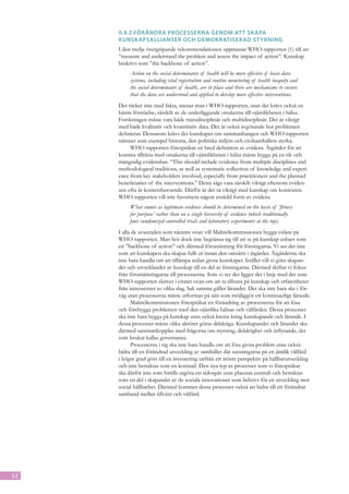 0.9.2	Förändra processerna genom at t sk apa
     kunsk apsallianser och demokratiserad st yrning
     I den tredje övergripande rekommendationen uppmanar WHO-rapporten (1) till att
     ”measure and understand the problem and assess the impact of action”. Kunskap
     beskrivs som ”the backbone of action”.
          Action on the social determinants of health will be more effective if basic data
          systems, including vital registration and routine monitoring of health inequity and
          the social determinants of health, are in place and there are mechanisms to ensure
          that the data are understood and applied to develop more effective interventions.
     Det räcker inte med fakta, menar man i WHO-rapporten, utan det krävs också en
     bättre förståelse, särskilt av de underliggande orsakerna till ojämlikheten i hälsa.
     Forskningen måste vara både transdisciplinär och multidisciplinär. Det är viktigt
     med både kvalitativ och kvantitativ data. Det är också avgörande hur problemen
     definieras. Dessutom krävs det kunskaper om sammanhangen och WHO-rapporten
     nämner som exempel historia, den politiska miljön och civilsamhällets styrka.
          WHO-rapporten förespråkar en bred definition av evidens. Åtgärder för att
     komma tillrätta med orsakerna till ojämlikheten i hälsa måste bygga på en rik och
     mångsidig evidensbas. “This should include evidence from multiple disciplines and
     methodological traditions, as well as systematic collection of knowledge and experi-
     ence from key stakeholders involved, especially from practitioners and the planned
     beneficiaries of the interventions.” Detta sägs vara särskilt viktigt eftersom eviden-
     sen ofta är kontextberoende. Därför är det så viktigt med kunskap om kontexten.
     WHO-rapporten vill inte favorisera någon enskild form av evidens.
          What counts as legitimate evidence should be determined on the basis of ‘fitness
          for purpose’ rather than on a single hierarchy of evidence (which traditionally
          puts randomized controlled trials and laboratory experiments at the top).
     I alla de avseenden som nämnts ovan vill Malmökommissionen bygga vidare på
     WHO-rapporten. Man bör dock inte begränsa sig till att se på kunskap enbart som
     en ”backbone of action” och därmed förutsättning för lösningarna. Vi ser det inte
     som att kunskapen ska skapas fullt ut innan den omsätts i åtgärder. Åtgärderna ska
     inte bara handla om att tillämpa redan givna kunskaper. Istället vill vi göra skapan-
     det och utvecklandet av kunskap till en del av lösningarna. Därmed skiftar vi fokus
     från förutsättningarna till processerna. Som vi ser det ligger det i linje med det som
     WHO-rapporten skriver i citatet ovan om att ta tillvara på kunskap och erfarenheter
     från intressenter av olika slag. Sak samma gäller lärandet. Det ska inte bara ske i för-
     väg utan processerna måste utformas på sätt som möjliggör ett kontinuerligt lärande.
           Malmökommissionen förespråkar en förändring av processerna för att lösa
     och förebygga problemen med den ojämlika hälsan och välfärden. Dessa processer
     ska inte bara bygga på kunskap utan också kretsa kring kunskapande och lärande. I
     dessa processer måste olika aktörer göras delaktiga. Kunskapandet och lärandet ska
     därmed sammankopplas med frågorna om styrning, delaktighet och inflytande, det
     som brukar kallas governance.
           Processerna i sig ska inte bara handla om att lösa givna problem utan också
     bidra till en förändrad utveckling av samhället där satsningarna på en jämlik välfärd
     i högre grad görs till en investering utifrån ett större perspektiv på hållbarutveckling
     och inte betraktas som en kostnad. Den nya typ av processer som vi förespråkar
     ska därför inte som hittills utgöra ett sidospår utan placeras centralt och betraktas
     som en del i skapandet av de sociala innovationer som behövs för en utveckling mot
     social hållbarhet. Därmed kommer dessa processer också att bidra till ett förändrat
     samband mellan tillväxt och välfärd.




52
 