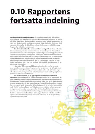 0.10	Rapportens
fortsatta indelning
Malmökommissionens indelning av rekommendationer; mål och åtgärder,
görs i tre delar med underliggande områden. Kommunen har verktyg för att påverka
alla delar. Ibland ligger det huvudsakliga ansvaret på andra politisk-administrativa ni-
våer, men det kommunala handlingsutrymmet är aldrig obefintligt. Det är inte alltid
vattentäta skott mellan de olika delarna och det förekommer en hel del korskopp-
lingar mellan olika delar och områden.
      Den första delen handlar om människors vardagsvillkor. Dessa villkor kan
i stor utsträckning betraktas som konsekvenser av samhällssystem. Barnfamiljers
ekonomiska situation och barnfattigdom ses till exempel i den här rapporten som ett
av barn och ungas viktiga vardagsvillkor. Samtidigt är den ekonomiska situationen
ett resultat av samhällssystem som till exempel arbetsmarknad och socialförsäkrings-
system. På samma sätt är boendemiljön i allt väsentligt ett resultat av olika stads-
planeringsprocesser, men betraktas här som ett vardagsvillkor eftersom att män-
niskor inte behöver ingå i, eller vara uteslutna från, särskilda samhällssystem för att
påverkas av sin närmiljö.
      I den andra delen om samhällssystem återfinns det som har att göra
med samhällssystemens sätt att fungera, och hur dessa system i sig själva påverkar
ojämlikheten i hälsa. Utbildning, arbetsmarknad och hälso- och sjukvården utgör
alla sådana system, som genom sina sätt att vara organiserade och fungera påverkar
människors hälsa och välbefinnande.
      Den tredje delen om en ny typ av processer för en socialt hållbar 	
utveckling innehåller förslag på hur rekommendationerna i de två ovanstående de-
larna ska kunna genomföras på ett ändamålsenligt sätt. Om fokus i del ett ligger på
konsekvenser/resultat av samhällssystem, så ligger fokus i del två på dessa samhälls-
systems processer, det vill säga hur de fungerar. Fokus i del tre ligger då på kärnan i
hur processerna borde fungera, hur de kan förändras för att nå målen om en hållbar
stad. Hit hör kunskapsallianser med olika kompetenser, aktörer och ansvarsnivåer
som gemensamt utvecklar kunskap som bas för handling. Hit hör också andra
insatser, som till exempel ett förändrat ledarskap, nya sätt att mäta och förstå samt
holistiska styrinstrument. Innehållet i del tre ligger därför inte vid sidan om. Dessa
åtgärder ska uppfattas som överskridande i den betydelsen att de ska genomsyra
åtgärderna i del ett och två.




                                                                                           53
 