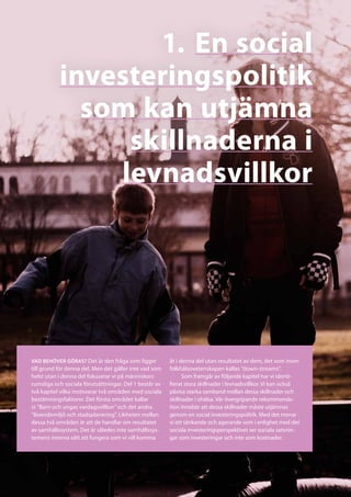 1.	En social
           investeringspolitik
             som kan utjämna
                skillnaderna i
               levnadsvillkor




Vad behöver göras? Det är den fråga som ligger          åt i denna del utan resultatet av dem, det som inom
till grund för denna del. Men det gäller inte vad som   folkhälsovetenskapen kallas ”down-streams”.
helst utan i denna del fokuserar vi på människors             Som framgår av följande kapitel har vi identi-
rumsliga och sociala förutsättningar. Del 1 består av   fierat stora skillnader i levnadsvillkor. Vi kan också
två kapitel vilka motsvarar två områden med sociala     påvisa starka samband mellan dessa skillnader och
bestämningsfaktorer. Det första området kallar          skillnader i ohälsa. Vår övergripande rekommenda-
vi ”Barn och ungas vardagsvillkor” och det andra        tion innebär att dessa skillnader måste utjämnas
”Boendemiljö och stadsplanering”. Likheten mellan       genom en social investeringspolitik. Med det menar
dessa två områden är att de handlar om resultatet       vi ett tänkande och agerande som i enlighet med det
av samhällssystem. Det är således inte samhällssys-     sociala investeringsperspektivet ser sociala satsnin-
temens interna sätt att fungera som vi vill komma       gar som investeringar och inte som kostnader.
 