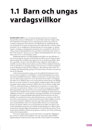 1.1	 Barn och ungas
vardagsvillkor

En god start i livet är en av de absolut viktigaste faktorerna för ett långt liv
med god hälsa och gott välbefinnande (1). En god hälsa under livets tidiga år leder
till att individen kan samspela med sin omgivning på ett positivt sätt, genom att
exempelvis skapa goda sociala relationer och tillgodogöra sig utbildning. Det kan
vara avgörande för att kunna utnyttja livschanserna optimalt under vuxenlivet. Detta
bestämmer i sin tur möjligheterna till känslomässig och social trygghet, en optimal
kognitiv utveckling, en framgångsrik yrkeskarriär och en god inkomst. Alla dessa är
viktiga sociala bestämningsfaktorer för en god hälsa. En god hälsa under starten av
livet verkar dessutom i sig vara en av de viktigaste bestämningsfaktorerna för en god
hälsa senare i livet, av rent biologiska orsaker.
       Rättighetsperspektivet är särskilt påtagligt då det gäller just unga individer, ef-
tersom de inte genom sina egna val kan påverka de faktorer som är viktiga för deras
hälsoutveckling. Det så kallade etiska imperativet för att åstadkomma jämlika villkor
för en god hälsa i starten av livet blir därför mycket tydligt och ofrånkomligt i ett
samhälle som menar allvar med att erkänna att rätten till bästa möjliga förutsättning-
ar för en god hälsa är en mänsklig rättighet. FN:s konvention om barnets rättigheter
tar på ett liknande sätt fasta på barns rättigheter, vilket innefattar rätten till liv och
utveckling, icke-diskriminering, principen om barnets bästa och rätten att komma till
tals och ha inflytande.
       Under kommissionsarbetets gång, så har det emellertid framkommit att det i
stort sett saknas möjligheter att med hjälp av sociala bestämningsfaktorer systema-
tiskt beskriva jämlikhetssituationen i Malmö avseende barn och ungas hälsa, på det
sätt som under många år gjorts för vuxna. Det absolut första steget i ett framgångs-
rikt arbete för en jämlikare hälsa är att utveckla adekvata mätinstrument och tillämpa
dessa för att kunna utvärdera om insatta åtgärder verkligen fungerar. Det har hittills
väsentligen saknats sådana instrument i Malmö. Det som har funnits att tillgå sedan
1994 är en enkätundersökning om Malmöelevers levnadsvanor, som genomförts
vart tredje år avseende elever i årskurs 6 och 9 och andra året på gymnasiet. Region
Skåne genomförde under våren 2012 en motsvarande regional folkhälsoundersök-
ning riktad till skolungdomar där resultat även finns tillgängligt på kommunnivå med
möjligheter till analys av sociala skillnader i självrapporterad hälsa och levnadsvillkor.
Det pågår även en regional folkhälsoundersökning riktad till små barn och deras
föräldrar och resultaten från denna undersökning kommer att redovisas under 2014.
Även dessa resultat kommer att redovisas på kommunnivå. Den möjlighet som finns
för övrigt är att beskriva skillnader i barn och ungas hälsa mellan barnavårdscen-
traler, tandvårdskliniker, skolor och bostadsområden. De data som sammanställs
på detta sätt fungerar således som en god skattning då det gäller vissa delar av den
sociala ojämlikheten på grund av den uttalade boendesegregationen i Malmö. Detta
instrument ger däremot dåliga förutsättningar för att kunna följa upp insatser för att
minska denna ojämlikhet, bland annat på grund av skolbyten och en hög omflyttning
mellan olika bostadsområden.
       Trots dessa begränsningar visar den information som idag finns tillgänglig att
det existerar en uttalad social ojämlikhet i barn och ungas hälsa i dagens Malmö.
Begränsningarna innebär dessutom högst sannolikt att denna bild är en betydande




                                                                                             55
 