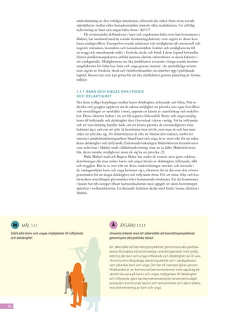 underskattning av den verkliga situationen, eftersom det också finns stora sociala
                                                  ojämlikheter mellan olika bostadsområden inom de olika stadsdelarna. En utförlig
                                                  redovisning av barn och ungas hälsa finns i del 0.7.
                                                       De systematiska skillnaderna i barn och ungdomars hälsa som kan konstateras i
                                                  Malmö, har samband med de sociala bestämningsfaktorer som utgörs av deras kon-
                                                  kreta vardagsvillkor. Exempelvis sociala relationer och möjligheter till emotionell och
                                                  kognitiv stimulans, bostadens och bostadsområdets kvalitet och möjligheterna till
                                                  en trygg och stimulerande miljö i förskola, skola och fritid. I detta kapitel behandlas
                                                  främst jämlikhetsaspekterna utifrån barnens direkta erfarenheter av dessa faktorer i
                                                  sin vardagsmiljö. Möjligheterna att öka jämlikheten avseende viktiga sociala bestäm-
                                                  ningsfaktorer för hälsa hos barn och unga genom insatser i de samhälleliga system
                                                  som utgörs av förskola, skola och fritidsverksamhet, tas därefter upp i påföljande
                                                  kapitel, liksom vad som kan göras för att öka jämlikheten genom planering av fysiska
                                                  miljöer.


                                                  1.1.1	 Barn och ungas Infly tande
                                                  och delak tighet
                                                  Det finns tydliga kopplingar mellan barns delaktighet, inflytande och hälsa. När in-
                                                  divider och grupper upplever att de saknar möjlighet att påverka sina egna livsvillkor
                                                  och utvecklingen av samhället i stort, uppstår en känsla av utanförskap och maktlös-
                                                  het. Dessa faktorer bidrar i sin tur till negativa hälsoutfall. Barns och ungas möjlig-
                                                  heter till inflytande och delaktighet sker i huvudsak i deras vardag. Att ha inflytande
                                                  och att vara delaktig handlar både om att kunna påverka de omständigheter man
                                                  befinner sig i, och om att själv få bestämma över sitt liv, vem man är och hur man
                                                  väljer att uttrycka sig. Att diskrimineras är ofta att fråntas den makten, varför ett
                                                  intensivt antidiskrimineringsarbete bland barn och unga är av stort vikt för att säkra
                                                  deras delaktighet och inflytande. Enkätundersökningen Malmöelevers levnadsvanor
                                                  som redovisas i Malmö stads välfärdsredovisning visar att ju äldre Malmöeleverna
                                                  blir, desto mindre möjligheter anser de sig ha att påverka. (3)
                                                        Både Malmö stad och Region Skåne har under de senaste åren gjort enkätun-
                                                  dersökningar där man mäter barns och ungas känsla av delaktighet, inflytande, tillit
                                                  och trygghet. Det är av stor vikt att dessa undersökningar omsätts och används i
                                                  de vardagsmiljöer barn och unga befinner sig i, eftersom det är där som den största
                                                  potentialen för att skapa delaktighet och inflytande finns. För att mäta, följa och kva-
                                                  litetssäkra utvecklingen på området krävs kommunala strukturer. En del kommuner
                                                  i landet har till exempel tillsatt barnombudsmän med uppgift att säkra barnrättsper-
                                                  spektivet i verksamheterna. En liknande funktion skulle med fördel kunna tillsättas i
                                                  Malmö.




     M   Mål 1.1.1                                                         Å     Åtgärd 1.1.1.1
 Stärk alla barns och ungas möjligheter till inflytande                  Utveckla arbetet med att säkerställa att barnrättsperspektivet
 och delaktighet                                                         genomsyrar alla politiska beslut

                                                                         Att säkerställa att barnrättsperspektivet genomsyrar alla politiska
                                                                         beslut förutsätter ett kontinuerligt utvecklingsarbete med tydlig
                                                                         ledning där barn och ungas inflytande och delaktighet tas till vara
                                                                         i kommunens långsiktiga planeringsarbete och i vardagsbeslut
                                                                         som påverkar barn och unga. Det kan till exempel göras genom
                                                                         tillsättandet av en kommunal barnombudsman med uppdrag att
                                                                         särskilt fokusera på barns och ungas möjligheter till delaktighet
                                                                         och inflytande, göra barnkonsekvensanalyser avseende budget-
                                                                         processen, kommunala beslut och verksamheter och aktivt arbeta
                                                                         mot diskriminering av barn och unga.




56
 
