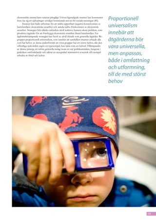 ekonomiskt utsatta barn varierar påtagligt. Utöver lagstadgade insatser kan kommuner
även åta sig ett självpåtaget utvidgat kommunalt ansvar för sociala satsningar (85).     Proportionell
     Insatser kan både utformas för att mildra uppenbart negativa konsekvenser av
barnfamiljers ekonomiska utsatthet och minska själva förekomsten av ekonomisk            universalism
utsatthet. Strategier bör således inkludera såväl reaktiva, hantera akuta problem, som
proaktiva åtgärder för att förebygga ekonomisk utsatthet bland barnfamiljer. Fat-        innebär att
tigdomsbekämpande strategier kan bestå av såväl riktade som generella åtgärder. Be-
greppet proportionell universalism, som innebär att samhällets insatser erbjuds alla
som har behov av dessa underförstått att vissa grupper har ett större behov, där den
                                                                                         åtgärderna bör
offentliga sjukvården utgör ett typexempel, kan tjäna som ett ledord. Tillämpandet
av denna princip, att införa generella inslag inom en rad politikområden, fungerar i
                                                                                         vara universella,
praktiken omfördelande och säkrar en acceptabel miniminivå avseende till exempel
utbudet av fritid och kultur.                                                            men anpassas,
                                                                                         både i omfattning
                                                                                         och utformning,
                                                                                         till de med störst
                                                                                         behov




                                                                                                          59
 