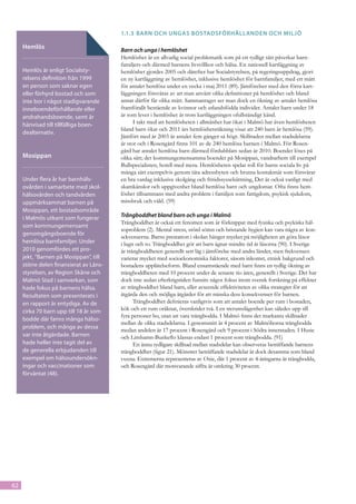 1.1.3	 Barn och ungas bostadsförhållanden och miljö

     Hemlös                              Barn och unga i hemlöshet
                                         Hemlöshet är en allvarlig social problematik som på ett tydligt sätt påverkar barn-
                                         familjers och därmed barnens livsvillkor och hälsa. En nationell kartläggning av
     Hemlös är enligt Socialsty-         hemlöshet gjordes 2005 och därefter har Socialstyrelsen, på regeringsuppdrag, gjort
     relsens definition från 1999        en ny kartläggning av hemlöshet, inklusive hemlöshet för barnfamiljer, med ett mått
     en person som saknar egen           för antalet hemlösa under en vecka i maj 2011 (89). Jämförelser med den förra kart-
     eller förhyrd bostad och som        läggningen försvåras av att man använt olika definitioner på hemlöshet och bland
     inte bor i något stadigvarande      annat därför får olika mått. Sammantaget ser man dock en ökning av antalet hemlösa
     inneboendeförhållande eller         framförallt bestående av kvinnor och utlandsfödda individer. Antalet barn under 18
     andrahandsboende, samt är           år som lever i hemlöshet är trots kartläggningen ofullständigt känd.
     hänvisad till tillfälliga boen-           I takt med att hemlösheten i allmänhet har ökat i Malmö har även hemlösheten
                                         bland barn ökat och 2011 års hemlöshetsräkning visar att 240 barn är hemlösa (59).
     dealternativ.
                                         Jämfört med år 2003 är antalet fem gånger så högt. Skillnaden mellan stadsdelarna
                                         är stor och i Rosengård finns 101 av de 240 hemlösa barnen i Malmö. För Rosen-
                                         gård har antalet hemlösa barn därmed fördubblats sedan år 2010. Boendet löses på
     Mosippan                            olika sätt; det kommungemensamma boendet på Mosippan, vandrarhem till exempel
                                         Bullspecialisten, hotell med mera. Hemlösheten spelar roll för barns sociala liv på
                                         många sätt exempelvis genom täta adressbyten och brutna kontaktnät som försvårar
     Under flera år har barnhäls-        en bra vardag inklusive skolgång och fritidssysselsättning, Det är också vanligt med
     ovården i samarbete med skol-       skamkänslor och uppgivenhet bland hemlösa barn och ungdomar. Ofta finns hem-
     hälsovården och tandvården          löshet tillsammans med andra problem i familjen som fattigdom, psykisk sjukdom,
     uppmärksammat barnen på             missbruk och våld. (59)
     Mosippan, ett bostadsområde
     i Malmös utkant som fungerar        Trångboddhet bland barn och unga i Malmö
                                         Trångboddhet är också ett fenomen som är förknippat med fysiska och psykiska häl-
     som kommungemensamt
                                         soproblem (2). Mental stress, störd sömn och bristande hygien kan vara några av kon-
     genomgångsboende för
                                         sekvenserna. Barns prestation i skolan hänger mycket på möjligheten att göra läxor
     hemlösa barnfamiljer. Under         i lugn och ro. Trångboddhet gör att barn ägnar mindre tid åt läxorna (90). I Sverige
     2010 genomfördes ett pro-           är trångboddheten generellt sett låg i jämförelse med andra länder, men frekvensen
     jekt, ”Barnen på Mosippan”, till    varierar mycket med socioekonomiska faktorer, såsom inkomst, etnisk bakgrund och
     större delen finansierat av Läns-   bostadens upplåtelseform. Bland ensamstående med barn finns en tydlig ökning av
     styrelsen, av Region Skåne och      trångboddheten med 10 procent under de senaste tio åren, generellt i Sverige. Det har
     Malmö Stad i samverkan, som         dock inte sedan efterkrigstiden funnits något fokus inom svensk forskning på effekter
     hade fokus på barnens hälsa.        av trångboddhet bland barn, eller avseende effektiviteten av olika strategier för att
     Resultaten som presenterats i       åtgärda den och möjliga åtgärder för att minska dess konsekvenser för barnen.
     en rapport är entydiga. Av de             Trångboddhet definieras vanligtvis som att antalet boende per rum i bostaden,
     cirka 70 barn upp till 18 år som    kök och ett rum oräknat, överskrider två. I en trerumslägenhet kan således upp till
                                         fyra personer bo, utan att vara trångbodda. I Malmö finns det markanta skillnader
     bodde där fanns många hälso-
                                         mellan de olika stadsdelarna. I genomsnitt är 4 procent av Malmöborna trångbodda
     problem, och många av dessa
                                         medan andelen är 17 procent i Rosengård och 9 procent i Södra innerstaden. I Husie
     var inte åtgärdade. Barnen          och Limhamn-Bunkeflo klassas endast 1 procent som trångbodda. (91)
     hade heller inte tagit del av             En ännu tydligare skillnad mellan stadsdelar kan observeras beträffande barnens
     de generella erbjudanden till       trångboddhet (figur 21). Mönstret beträffande stadsdelar är dock desamma som bland
     exempel om hälsoundersökn-          vuxna. Extremerna representeras av Oxie, där 1 procent av 4-åringarna är trångbodda,
     ingar och vaccinationer som         och Rosengård där motsvarande siffra är omkring 30 procent.
     förväntat (48).




62
 