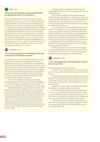 M   mål 1.1.3                                                                   1) Nybyggnationen är generellt för låg. Detta förvärrar
                                                                             trångboddheten, till exempel därför att unga vuxna har svårt att
 Minska hemlöshet, trångboddhet, dåliga bostadsförhållanden                  finna egen bostad.
 och dålig yttre miljö för barn och unga i Malmö                                     2) Kommunens möjlighet att styra upplåtelseform och
                                                                             storlek på bostäder vid nybyggnation (till exempel i riktning mot
 Barnens boendeförhållanden och boendemiljö är en bestäm-                    fler större bostäder med hyresrätt som initial upplåtelseform) på
 ningsfaktor för deras hälsa som sannolikt underskattats i betydan-          såväl kommunal som icke-kommunal mark bör ses över i sam-
 de grad. Detta beror till stor del på en brist på medvetenhet om            manhanget. Detta gäller särskilt markområden med god tillgång
 de förhållanden som nämnts ovan, vilket i sin tur också förklarar           till allmänna kommunikationer.
 en avsaknad av data som kan kvantifiera problemens omfattning                       3) För bostadsbestånd med påtagliga tekniska eller sociala
 och möjligheterna att analysera hälsoeffekterna av dessa. Orsaken           problem, bör möjlighet finnas för fastighetsägaren att få finan-
 till dåliga boendeförhållanden har mycket att göra med dåliga               siellt och organisatoriskt stöd för att i samråd med de boende
 ekonomiska resurser i familjen som hänvisar dem till de billigaste          utveckla beståndet till en bättre funktion. Ombyggnad till större
 bostäderna på marknaden. Men mycket kan göras också genom                   lägenheter är en möjlighet, men betydligt ökad tillgång till
 att även dessa bostäder uppfyller normer och krav på en rimlig              gemensamma utrymmen för umgänge, läxläsning, hobbyverk-
 boendemiljö, samt att sådana bostäder görs tillgängliga för alla            samhet, mer omfattande matlagning med mera kan också stärka
 barnfamiljer oavsett inkomst. I detta sammanhang är givetvis det            social gemenskap och minska överbelastningen av den egna
 identifierade behovet av omfattande renovering av bostäder i                lägenheten. En inriktning på medverkan av de boende i förvalt-
 miljonprogramområdena av stort intresse.                                    ning och skötsel bör övervägas.
                                                                                     4) Man bör överväga att avsätta ett par centralt belägna
     Å   åtgärd 1.1.3.1                                                      kommunalt ägda tomter för projekt där man tillsammans med
                                                                             intresserade potentiella boende utvecklar ett bostadsbestånd
 Ta fram ett handlingsprogram för att öka tillgången på bostäder             lämpat för flergenerationsboende – utvidgade familjer.
 av god kvalitet som barnfamiljer har råd med
                                                                               Å     åtgärd 1.1.3.2
 En betydande del av barnen i Malmö bor i bostäder som är för
 små för familjen. Detta påverkar möjligheten till läxläsning och            Ta fram ett handlingsprogram för att åtgärda brister i miljön för
 återhämtning för barnen, och utgör också en tung arbetsbörda                barn och unga i Malmö
 för föräldrarna. Risken för fuktskador ökar, vilket i sin tur är en risk-
 faktor för astma hos små barn. I alla åldersgrupper är en riskfaktor        Handlingsprogrammet bör beakta följande:
 för ökning av besvär hos de som har astma. En social bostadspo-                   1. I stadens fysiska planering bör särskilt konsekvenserna för
 litik som ger alla barnfamiljer tillgång till goda och hälsosamma           barn och ungas närmiljö i bostad, stadsmiljö, skola och förskola
 bostäder är en viktig förutsättning för att inte bostadsförhållan-          beaktas.
 dena ska accentuera de inkomstrelaterade skillnaderna i hälsa                     2. Att planering för nya skolor och förskolor kommer in i ett ti-
 och återskapa dem mellan generationerna.                                    digt skede då större nybyggnation eller ombyggnader planeras, så
        Det finns behov både av att rusta upp det befintliga                 att det skapas en god och säker miljö för barnen inne och ute och
 bostadsbeståendet, öka tillsynen mot misstänkta missförhålland-             det blir säkert och attraktivt att ta sig till skolan/förskolan genom
 en och att öka tillgången på bostäder som inte förutsätter köp              att gå och cykla.
 eller insats, detta gäller särskilt större bostäder (4 rum och uppåt).            3. Miljöförvaltningens insatser vid misstänkta bostadstekni-
        Problematiken behöver angripas från flera håll, med en kom-          ska problem (fukt, mögel, skadedjur) bör förstärkas.
 bination av mer medvetet utnyttjande av kommunens möjlighet                       4. Vid överväganden kring kostnaderna för insatser för att
 att styra bostadsbeståndets utformning och stimulansåtgärder i              minska barns och ungdomars exponering för luftföroreningar
 riktning mot mer ändamålsenliga och nydanande lösningar på den              och trafikbuller bör man väga in att sådana insatser gynnar hela
 bostadssociala problematiken. Eftersom det är svårt att förutse hur         befolkningen, men också att det minskar de sociala skillnaderna i
 behoven kommer att se ut framöver är det väsentligt att lösnin-             hälsa på grund av den ojämna miljöbelastningen i staden.
 garna ger utrymme för anpassning till svängningar i demografin.                   5. Grönområden (inklusive stränder) av god kvalitet nära
 Handlingsprogrammet bör tas fram skyndsamt men i ett brett                  (inom 300 m) från bostaden är sannolikt betydelsefullt för trivsel
 samråd med fastighetsägare, brukare, deras organisationer och byg-          och vardagsmotion, vilket är särskilt betydelsefullt för dem som
 gindustri. Det bör innehålla mätbara etappmål. Följande utgång-             saknar egen trädgård. (97)
 spunkter föreslås:




66
 