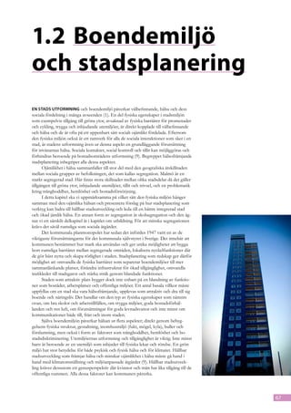 1.2	Boendemiljö
och stadsplanering
En stads utformning och boendemiljö påverkar välbefinnande, hälsa och dess
sociala fördelning i många avseenden (1). En del fysiska egenskaper i stadsmiljön
som exempelvis tillgång till gröna ytor, avsaknad av fysiska barriärer för promenader
och cykling, trygga och inbjudande utemiljöer, är direkt kopplade till välbefinnande
och hälsa och de är ofta på ett uppenbart sätt socialt ojämlikt fördelade. Efter­ om
                                                                                   s
den fysiska miljön också är ett ramverk för alla de sociala interaktioner som sker i en
stad, är stadens utformning även ur denna aspekt en grundläggande förutsättning
för invånarnas hälsa. Sociala kontakter, social kontroll och tillit kan möjliggöras och
förhindras beroende på bostadsområdens utformning (9). Begreppet hälsofrämjande
stadsplanering inbegriper alla dessa aspekter.
      Ojämlikhet i hälsa sammanfaller till stor del med den geografiska åtskillnaden
mellan sociala grupper av befolkningen, det som kallas segregation. Malmö är en
starkt segregerad stad. Här finns stora skillnader mellan olika stadsdelar då det gäller
tillgången till gröna ytor, inbjudande utemiljöer, tillit och trivsel, och en problematik
kring trångboddhet, hemlöshet och bostadsförsörjning.
      I detta kapitel ska vi uppmärksamma på vilket sätt den fysiska miljön hänger
samman med den ojämlika hälsan och presentera förslag på hur stadsplanering som
verktyg kan bidra till hållbar stadsutveckling och leda till en bättre integrerad stad
och ökad jämlik hälsa. En annan form av segregation är skolsegregation och den äg-
nar vi ett särskilt delkapitel åt i kapitlet om utbildning. För att minska segregationen
krävs det såväl rumsliga som sociala åtgärder.
      Det kommunala planmonopolet har sedan det infördes 1947 varit en av de
viktigaste förutsättningarna för det kommunala självstyret i Sverige. Det innebär att
kommunen bestämmer hur mark ska användas och ger unika möjligheter att bygga
bort rumsliga barriärer mellan segregerade områden, lokalisera nyckelfunktioner där
de gör bäst nytta och skapa rörlighet i staden. Stadsplanering som redskap ger därför
möjlighet att omvandla de fysiska barriärer som separerar boendemiljöer till mer
sammanlänkande platser, förändra infrastruktur för ökad tillgänglighet, omvandla
trafikleder till stadsgator och stärka stråk genom blandade funktioner.
      Staden som attraktiv plats bygger dock inte enbart på en blandning av funktio-
ner som bostäder, arbetsplatser och offentliga miljöer. Ett antal basala villkor måste
uppfyllas om en stad ska vara hälsofrämjande, upplevas som attraktiv och dra till sig
boende och näringsliv. Det handlar om den typ av fysiska egenskaper som nämnts
ovan, om bra skolor och arbetstillfällen, om trygga miljöer, goda bostadsförhål-
landen och ren luft, om förutsättningar för goda levnadsvanor och inte minst om
kommunikationer både till, från och inom staden.
      Själva boendemiljön påverkar hälsan ur flera aspekter; direkt genom bebyg-
gelsens fysiska struktur, gestaltning, inomhusmiljö (fukt, mögel, kyla), buller och
förslumning, men också i form av faktorer som trångboddhet, hemlöshet och bo-
stadsdiskriminering. Utemiljöernas utformning och tillgänglighet är viktig. Inte minst
barn är beroende av en utemiljö som inbjuder till fysiska lekar och rörelse. En grön
miljö har stor betydelse för både psykisk och fysisk hälsa och för klimatet. Hållbar
stadsutveckling som främjar hälsa och minskar ojämlikhet i hälsa måste gå hand i
hand med klimatomställning och miljöanpassade åtgärder (9). Hållbar stadsutveck-
ling kräver dessutom ett genusperspektiv där kvinnor och män har lika tillgång till de
offentliga rummen. Alla dessa faktorer kan kommunen påverka.



                                                                                            67
 