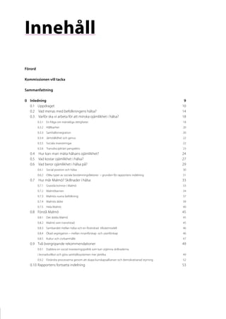 Innehåll
Förord

Kommissionen vill tacka

Sammanfattning

0	Inledning	                                                                                          9
  0.1	Uppdraget	                                                                                     10
  0.2	 Vad menas med befolkningens hälsa?	                                                           14
  0.3	 Varför ska vi arbeta för att minska ojämlikhet i hälsa?	                                      18
         0.3.1	En fråga om mänskliga rättigheter	                                                    18
         0.3.2	Hållbarhet	                                                                           20
         0.3.3	Samhällsintegration	                                                                  20
         0.3.4	 Jämställdhet och genus	                                                              22
         0.3.5	Sociala investeringar	                                                                22
         0.3.6	Transdisciplinärt perspektiv	                                                         23
   0.4	 Hur kan man mäta hälsans ojämlikhet?	                                                        24
   0.5	 Vad kostar ojämlikhet i hälsa?	                                                              27
   0.6	 Vad beror ojämlikhet i hälsa på?	                                                            29
         0.6.1	Social position och hälsa	                                                            30
         0.6.2	Olika typer av sociala bestämningsfaktorer – grunden för rapportens indelning	        31
   0.7	 Hur mår Malmö? Skillnader i hälsa	                                                           33
         0.7.1	Gravida kvinnor i Malmö	                                                              33
         0.7.2	Malmöbarnen	                                                                          34
         0.7.3	 Malmös vuxna befolkning	                                                             37
         0.7.4	 Malmös äldre	                                                                        39
         0.7.5	Hela Malmö	                                                                           40
   0.8	Förstå Malmö	                                                                                 45
         0.8.1	Det dolda Malmö	                                                                      45
         0.8.2	 Malmö som transitstad	                                                               45
         0.8.3	Sambandet mellan hälsa och en förändrad tillväxtmodell	                               46
         0.8.4	Ökad segregation – mellan innanförskap och utanförskap	                               46
         0.8.5	 Kultur och civilsamhälle	                                                            47
   0.9	Två övergripande rekommendationer	                                                            49
         0.9.1	Etablera en social investeringspolitik som kan utjämna skillnaderna
         i levnadsvillkor och göra samhällssystemen mer jämlika	                                     49
         0.9.2	Förändra processerna genom att skapa kunskapsallianser och demokratiserad styrning	   52
   0.10	Rapportens fortsatta indelning	                                                              53
 