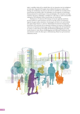 tighet i samhället, bidrar till en ojämlik hälsa och om människor inte har möjligheter
     att välja själva. Stigendal (69) kopplar denna skillnad till relationen mellan innan-
     förskap och utanförskap och menar att det är för att samhället har utvecklats till ett
     innanförskap med skärpta villkor för delaktighet som det uppstått ett utanförskap.
     Kännetecknande för utanförskapet är brist på delaktighet. Om människor med hög
     respektive låg grad av delaktighet i samhället bor i olika delar av staden sammanfaller
     segregation med skillnaden mellan innanförskap och utanförskap.
           Abrahamsson (71) hänvisar till forskning om hur det upplevda utanförska-
     pet kan medföra en stark frustration som kan ta sig olika uttryck. Frustrationen
     uppstår när gapet mellan människors förväntningar och behov, och vad de faktiskt
     kan uppnå skapar känslor av orättvisor. Ibland bidrar frustrationen till någonting
     konstruktivt och medverkar till att människor förbättrar sin situation. Forskning har
     observerat att liknande frustrationsgap vid låg social rörlighet eller då framtidsutsik-
     ter saknas av andra skäl kan förvandlas till individuell skuldbeläggning och under­
     tryckta känslor av skam. Denna skuldbeläggning med tillhörande skamkänslor ökar
     när människor utsätts för olika typer av diskriminering. Ibland tar sig frustrationen
     våldsamma uttryck.




72
 