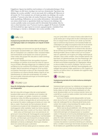 Uppgifterna i figuren kan jämföras med resultaten av Levnadsundersökningen i Fosie
2006. Frågan om tillit fanns visserligen inte med men väl påståendet ”Jag känner mig
delaktig i det svenska samhället” som de intervjuade fick ta ställning till. 22procent av
de boende (18–74 år) instämde inte och kände sig således inte delaktiga i det svenska
samhället. 17 procent tyckte både och medan 40 procent i högre eller mindre grad
kände sig delaktiga. Skillnaderna var stora mellan delområdena. I delområdet Eriksfält
som nästan enbart består av äganderätter kände sig 12 procent inte delaktiga i det
svenska samhället medan motsvarande andel för delområdet Hermodsdal, vilket be-
står av enbart hyresrätter varav 95 procent är privata, uppgick till 30 procent. Eriksfält
och Hermodsdal kan sägas utgöra två motsatta segregationspoler i stadsdelen Fosie
vid mätningen av känslan av delaktighet i det svenska samhället. (136)



                                                                        ning som samlar folkliv och rörelser till aktiva stråk istället för att
 M      mål 1.2.3
                                                                        sprida rörelser på en mängd stråk. Ett aktivt stråk betyder att det
Stadsplanering ska bidra till att stärka tilliten och främja goda       finns en mängd entréer och fönster som vänder sig med olika
och tillgängliga miljöer och mötesplatser som inbjuder till delak-      typer av funktioner längs kanterna. Inom bostadsområden kan
tighet                                                                  småskalighet och tydliga ansvarsgränser bidra till att de boende
                                                                        kan hitta ”sina” platser, som de kan värna och vara stolta över.
Det finns åtskilligt som kommunen kan göra för att bygga in                    Trygga bostadsområden har en ordnad struktur där det är
socialt kapital i bostadsområden och i staden (70). Det handlar         lätt att orientera sig och förstå var ansvarsgränserna går. Många
dels om mötesplatser som underlättar möten i bostadsområden             efterkrigsområden saknar en sådan struktur och har också en
(sammanbindande socialt kapital) men också som genererar                skala och upplevelser som fungerar som tydliga markeringar på
möten mellan olika grupper från olika delar av staden (överbryg-        skillnader i status mellan områden. Dessa områden behöver inte
gande socialt kapital).                                                 bara fasad- och gårdsrenoveringar, utan även förändringar i den
      Utbudet i förhållande till den demografiska situationen           rådande infrastrukturen rörande gång-, cykel- och bilstråk, för
bör kartläggas och jämföras så att brister kan rättas till. Upprust-    att bland annat förbättra kopplingar och tillgänglighet. Många
ning av bostäder, offentliga anläggningar och etablering av god         av dessa områden har också en otydlighet i vad som är privat,
samhällsservice kan medverka till att förbättra ryktet för utsatta      halvprivat, halvoffentligt och offentligt. Planeringsåtgärder som
områden. Malmö stad planerar att bygga ett 20-tal nya skolor            tydliggör dessa gränser stödjer upplevelsen av tillit, trygghet och
och förskolor. Placeringen av dessa och den omgivande miljön            säkerhet, och behövs främst i de stadsdelar där tryggheten idag
runt förskolorna och skolorna föreslås värderas noga för att vara       upplevs som låg.
hälsofrämjande och stärka det sociala kapitalet i ett område.
Det samma gäller infrastruktursatsningar och förutsättningar för          Å     åtgärd 1.2.3.2
lokalisering av arbetsplatser.
                                                                        Stadsplanering ska bidra till att stärka invånarnas delaktighet
 Å      åtgärd 1.2.3.1                                                  och inflytande

Skapa fler lättillgängliga mötesplatser, speciellt i områden med        Stadsplaneringens processer har möjligheter att engagera med-
stor trångboddhet                                                       borgare dels för att få till stånd mer ändamålsenligt utformade
                                                                        fysiska miljöer och dels för att förbättra delaktighet och infly-
Man bör sträva efter att bygga in/öka det sociala kapitalet i           tande. Bostadsområden som har involverat boende i beslut och
bostadsområden genom att underlätta social interaktion där              underhåll kan visa på mer stabila områden med mindre vandali-
boende runt trappan, runt gården, i kvarteret och i området             sering och ökad trygghet.
naturligt kan mötas. Att tillföra nya attraktioner i ett bostadsom-           Kommunen föreslås utveckla dialogmodeller när fysiska
råde, som en simhall, en temapark eller ett nytt konserthus, kan        planer ska tas fram och i större utsträckning pröva planeringsme-
ge incitament för stadens medborgare att besöka och vistas i alla       toder där medborgare får mer inflytande på det fysiska slutre-
delar av staden. Placering bör ske främst på platser där kom-           sultatet. Det innebär en ökad beredskap från stadens sida när
munikationerna är goda och där mötesplatsen kan fungera som             medborgare själva vill påverka sin omgivning.
överbryggande mellan stadsdelar. Staden kan hämta inspiration                 Malmö stad ska öka jämställdheten i den offentliga miljön
från exempelvis Idea Stores i London och Toy Library i Italien (99).    genom att involvera både flickor och pojkar, kvinnor och män
      Idrott, kultur och föreningsliv har en stor potential att i ett   i behovsformuleringen och designprocessen av nya platser i
gemensamt intresse främja det ”överbryggande sociala kapitalet”.        staden. En fokuserad och kontinuerlig delaktighetsprocess riktad
Därför bör stadsplanerare bilda kunskapsallianser med företrädare       till målgruppen behövs för att möta önskemål och behov av
för kultur- och föreningsliv samt forskare för att erbjuda malmö-       platser för möten, fysisk aktivitet och platstagande i stadsmiljön.
borna det aktiva kultur- och föreningsliv som skapar både faktisk       Arbetet bör ske tidigt i en planeringsprocess och omfatta ge-
delaktighet och känsla av delaktighet. (föreningsliv inkluderar         nusanalys över platsens nuvarande användning och undersöka
idrott men också andra typer av aktiviteter).                           behov i området. Involveringen bör fortsätta när platsen är i bruk,
      Trygghet och tillit kan stärkas genom en medveten utform-         för att etablera och upprätthålla ett jämställt användande.




                                                                                                                                                  77
 