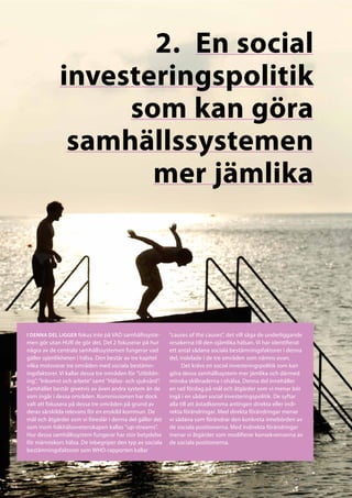 2.	 En social
             investeringspolitik
                  som kan göra
              samhällssystemen
                    mer jämlika




I denna del ligger fokus inte på VAD samhällssyste-       ”causes of the causes”, det vill säga de underliggande
men gör utan HUR de gör det. Del 2 fokuserar på hur       orsakerna till den ojämlika hälsan. Vi har identifierat
några av de centrala samhällssystemen fungerar vad        ett antal sådana sociala bestämningsfaktorer i denna
gäller ojämlikheten i hälsa. Den består av tre kapitel    del, indelade i de tre områden som nämns ovan.
vilka motsvarar tre områden med sociala bestämn-                Det krävs en social investeringspolitik som kan
ingsfaktorer. Vi kallar dessa tre områden för ”Utbildn-   göra dessa samhällssystem mer jämlika och därmed
ing”, ”Inkomst och arbete” samt ”Hälso- och sjukvård”.    minska skillnaderna i ohälsa. Denna del innehåller
Samhället består givetvis av även andra system än de      en rad förslag på mål och åtgärder som vi menar bör
som ingår i dessa områden. Kommissionen har dock          ingå i en sådan social investeringspolitik. De syftar
valt att fokusera på dessa tre områden på grund av        alla till att åstadkomma antingen direkta eller indi-
deras särskilda relevans för en enskild kommun. De        rekta förändringar. Med direkta förändringar menar
mål och åtgärder som vi föreslår i denna del gäller det   vi sådana som förändrar den konkreta innebörden av
som inom folkhälsovetenskapen kallas ”up-streams”.        de sociala positionerna. Med indirekta förändringar
Hur dessa samhällssystem fungerar har stor betydelse      menar vi åtgärder som modifierar konsekvenserna av
för människors hälsa. De inbegriper den typ av sociala    de sociala positionerna.
bestämningsfaktorer som WHO-rapporten kallar
 