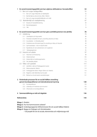 1	En social investeringspolitik som kan utjämna skillnaderna i levnadsvillkor	        54
  1.1	Barn och ungas vardagsvillkor	                                                  55
        1.1.1	Barn och ungas Inflytande och delaktighet	                              56
        1.1.2	Barnfamiljernas ekonomiska villkor i Malmö	                             57
        1.1.3	Barn och ungas bostadsförhållanden och miljö	                           62
   1.2	 Boendemiljö och stadsplanering	                                               67
        1.2.1	Bostad och bostadsförsörjning	                                          69
        1.2.2	Boendesegregation	                                                      71
        1.2.3	Tillit	                                                                 74


2	En social investeringspolitik som kan göra samhällssystemen mer jämlika	            78
  2.1	Utbildning	                                                                     79
        2.1.1	Likvärdighet och hög kvalitet	                                          80
        2.1.2	Förskolans betydelse för barns utveckling, lärande och hälsa	           83
        2.1.3	Grundskolan – en likvärdig skola?	                                      88
        2.1.4	Fritidshemmens förutsättningar för utveckling av hälsa och lärande 	    90
        2.1.5	Gymnasieskolan – inte en skola för alla?	                               92
        2.1.6	Nyanlända och sent anlända barn och ungdomar	                           94
        2.1.7	 Skolsegregationen	                                                     95
   2.2	Inkomst och arbete	                                                            97
        2.2.1	Inkomster och försörjning	                                              98
        2.2.2	Arbetsmarknad	                                                         103
        2.2.3	Arbetsmiljö och arbetsorganisation	                                    113
        2.2.4	Det obetalda arbetet	                                                  114
   2.3	Hälso- och sjukvård	                                                          117
        2.3.1	 Jämlikhet i vård och förebyggande insatser	                           117
        2.3.2	Vårdutnyttjande i Malmö	                                               119
        2.3.3	Förebyggande arbete i Region Skåne och i Malmö	                        119
        2.3.4	Åtgärder under Malmöbornas livscykel	                                  121
        2.3.5	Behovet av ett permanent samarbetsorgan	                               127


3	Förändrade processer för en socialt hållbar utveckling
	 genom kunskapsallianser och demokratiserad styrning	                               128
        3.3.1	Kunskapsallianser	                                                     130
        3.3.2	Ledarskap och holistiska styrinstrument	                               132
        3.3.3	Infrastruktur av kunskapsallianser	                                    134


4	 Sammanställning av mål och åtgärder 	                                             136

Referenslista	144

Bilaga 1:	 Direktiv
Bilaga 2:	 Hur har kommissionen arbetat?
Bilaga 3:	 Underlagsrapporter till Kommission för ett socialt hållbart Malmö
Bilaga 4: 	Bygga om Dialogen och Amiralsstaden
			 – två projekt för att nå sociala, ekonomiska och miljömässiga mål
 