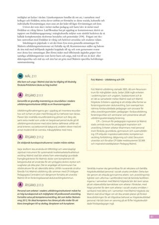 möjlighet att lyckas i skolan. Lärarkompetens handlar då om att, i samarbete med
kolleger och föräldrar, möta elever utifrån en förståelse av deras sociala, kulturella och
individuella förutsättningar, men utan att det leder till lägre förväntningar och krav.
      Utöver det som sker i mötet mellan pedagog och barn/elev är mötet med
föräldrar en viktig faktor. Laid Bouakaz har på uppdrag av kommissionen skrivit en
rapport om föräldraengagemang i mångkulturella miljöer som särskilt beskriver de så
kallade komplementära skolornas betydelse och potentialer (104).  Frågan om sko-
lans samverkan med föräldrar är viktig och behöver utvecklas och studeras vidare.
      Inledningsvis påpekade vi att det finns fyra stora generella utmaningar för
Malmös utbildningsinstitutioner att förhålla sig till. Kommissionen ställer sig bakom
de åtta mål med åtföljande åtgärder kopplade till sig och som gemensamt svarar
mot dessa fyra utmaningar. Det första målet med tillhörande åtgärder griper över
samtliga utbildningsnivåer som berör barn och unga, mål två till sex är skol- eller
åldersspecifika och mål sju och åtta har att göra med Malmös specifika befolknings-
sammansättning.




 M      mål 2.1.1
                                                                           FoU Malmö – Utbildning och CPI
Alla barn och unga i Malmö stad ska ha tillgång till likvärdig
förskola/fritidshem/skola av hög kvalitet
                                                                           FoU Malmö-utbildning startade 2005, då som Resurscen-
                                                                           trum för mångfalden skola. Sedan 2008 ingår enheten
 Å      åtgärd 2.1.1.1                                                     i avdelning barn och ungdom, Stadskontoret och är
                                                                           en del av samarbetet mellan Malmö stad och Malmö
Genomför en grundlig inventering av resursbehov i stadens                  högskola. Enhetens uppdrag är att stödja olika former av
utbildningsinstitutioner åtföljt av en finansieringsplan                   forskningsanknuten skolutveckling. Som exempel kan
                                                                           nämnas forskarutbildade pedagoger som ansvarar för
Utbildningsförvaltningarna ges i uppdrag att inventera resursbe-           olika utvecklingsområden, pedagoger i forskarutbildning,
hov och ta fram en plan med förslag på hur behoven kan täckas.             forskningscirklar och seminarier som presenterar aktuell
Planen bör innehålla resursförstärkning på kort och lång sikt,             utbildningsvetenskaplig forskning.
samt extra medel som under en begränsad period skulle gå till                    CPI – Centrum för pedagogisk inspiration är Malmö
utbildningsinstitutioner med störst behov definierat utifrån ett           stads centrala resurs för pedagogisk inspiration och
antal kriterier; socioekonomisk bakgrund, andelen elever med ett           utveckling. Enheten arbetar tillsammans med personal
annat modersmål än svenska, måluppfyllelse med mera.                       inom förskola, grundskola, gymnasium och vuxenutbildn-
                                                                           ing. CPI erbjuder inspirationsaktiviteter, kompetensut-
 Å      åtgärd 2.1.1.2                                                     veckling, fortbildning, rådgivning och stöd. Dessutom
                                                                           utvecklar och förvaltar CPI både mediesystemet SELMA
De stödjande kunskapsstrukturerna i staden måste stärkas                   och inspirationswebbplatsen Pedagog Malmö.

Varje skolform ska använda ett tillförlitligt och vetenskapligt
utprövat instrument för systematiskt kvalitetsarbete/kvalitetsut-
veckling. Malmö stad bör arbeta fram vetenskapligt grundade
framgångskriterier för Malmös skolor som komplement till
betygsresultat att användas för att synliggöra skolors styrkor och
svagheter på olika plan. Det är angeläget att kommunen har
stödstrukturer för att säkerställa detta. Utifrån nuvarande struktur   Särskilda insatser ska genomföras för att rekrytera och behålla
föreslås FoU-Malmö-utbildning slås samman med CPI (tidigare            högskoleutbildad personal i socialt utsatta områden. Detta kan
Pedagogiska Centralen) och därigenom fortsätta att utveckla            ske genom att erbjuda gynnsamma arbets- och utvecklingsmöj-
Malmö till en forskningsbaserad skolutvecklingskommun.                 ligheter som utformas i samförstånd med de berörda fackfören-
                                                                       ingarna. I samverkan med Malmö högskola bör det även satsas
 Å      åtgärd 2.1.1.3                                                 på att vidareutbilda barnskötare som arbetar i förskolan, med
                                                                       högst prioritet för dem som arbetar i socialt utsatta områden. I
Personal som arbetar i stadens utbildningsinstitutioner måste ha       samband med detta och i samverkan med Malmö högskola ska
en hög kunskapsnivå och möjligheter till professionell utveckling.     Malmö stad driva frågan om att öka antalet platser på förskol-
Fortsätta satsa på kompetensutveckling, det som kallas Skolsats-       lärarutbildningen för att tillgodose behovet av högskoleutbildad
ning 2012, för ökad kompetens hos lärare på alla nivåer för att        personal. Här bör även en satsning på att få fler högskoleutbil-
klara övergången till ny skollag, läroplaner och kursplaner.           dade fritidspedagoger ingå.




                                                                                                                                          81
 