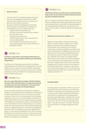 Å      åtgärd 2.1.1.6
         Skolsatsning 2012
                                                                        Utbildningsinstitutioner ska arbeta aktivt med hälsorelaterade
                                                                        frågor genom att ämnet Idrott och Hälsa förstärkt ges till samt-
                                                                        liga elever vid Malmö stads skolor.
         Skolsatsning 2012 är en långsiktig språkutvecklingssats-
         ning inom de pedagogiska verksamheterna i Malmö
                                                                        Barns och ungdomars möjlighet till rörelse, lek och idrott ökar den
         stad. Satsningen är beslutad av Kommunstyrelsen och
                                                                        fysiska och psykiska hälsan. Studier gjorda i Malmö visar också att
         genomförs via FoU Malmö-utbildning
                                                                        ökad satsning på Idrott och hälsa leder till ökade skolprestationer.
         Satsningen omfattar alla pedagogiska verksamheter;
                                                                        Den så kallade Bunkeflomodellen, som även redovisas i del 2,
         förskola, fritidshems, grundskola, gymnasieskola och
                                                                        kapitel 3, kan här utgöra en modell för utökade satsningar på Idrott
         vuxenutbildning, och har tre tydliga inriktningar:
                                                                        och Hälsa.
         •	   Språkutvecklande ämnesundervisning
              Att arbeta med elevens språkutveckling integrerat i
              all ämnesundervisning.
         •	   Flerspråkig ämnesundervisning                                  Hälsoekonomisk beräkning av åtgärd 2.1.1.6
              Stärka flerspråkiga elever i deras modersmål och i
              svenska språket parallellt.
         •	   Formativ bedömning eller bedömning för lärande                 Åtgärden har genomgått en hälsoekonomisk analys
              Löpande återkoppling kring var eleven befinner sig i           vilken visar att ett införande av daglig idrott i samtliga
              förhållande till målen.                                        Malmös grundskolor skulle öka det potentiella pro-
                                                                             duktionsvärdet med 59 miljoner kronor under den
                                                                             10-årsperiod som följer efter fullgången grundskola. Den
                                                                             högre utbildningsnivå som åtgärden visats leda till skulle
     Å      åtgärd 2.1.1.4                                                   därutöver bidra till att reducera sjuklighetskostnaderna
                                                                             med nästan lika mycket; 56 miljoner kronor (ökningen
 Resultatet av varje skolforms systematiska kvalitetsarbete ska              sker i jämförelse med om den schemalagda idrotten
 ligga till grund för hur personalens fortbildning och vidareutbild-         förblir densamma som idag). Dessa värden överstiger de
 ning prioriteras.                                                           cirka 16 miljoner kronor som själva personal- och lokal-
                                                                             kostnaderna uppgår till för att genomföra investeringen.
 Fortbildning och vidareutbildning är bland de mest effektiva                Utslaget per elev i årskullen motsvarar investeringen en
 kvalitetsåtgärderna. Fortbildning bör ta utgångspunkt i den egna            kostnad på 4 600 kronor för samtliga 9 år i grundskolan
 praktiken, vara över längre tid och ha kontinuitet. Speciell upp-           med en förväntad produktionsvinst och reducerade sjuk-
 märksamhet bör här riktas mot fritidshemspersonal. Intensifierad            lighetskostnader på 38 000 kronor under de 10 åren efter
 kompetensutveckling om fritidshemmets pedagogiska uppdrag                   utgången grundskola. (75)
 ska ges till fritidshemspersonal.

     Å      åtgärd 2.1.1.5
 Barns och ungas inflytande över vardagen i förskola, fritidshem
                                                                             Bunkeflomodellen
 och skola, utifrån de förutsättningar som råder på varje skolnivå,
 ska stärkas genom att aktivt inkludera dem i det systematiska
 kvalitetsarbetet. Detta gäller även föräldrainflytande.
                                                                             Bunkefloprojektet startade hösten 1999 som ett samver-
                                                                             kansprojekt mellan skola, idrottsförening och forskning.
 Skolans demokratimål handlar om att bidra till att: skapa själv-
                                                                             Projektet har utvärderats på vetenskaplig grund och har
 ständiga och kunniga/kompetenta medborgare som förbereds till
                                                                             visat sig ge positiva effekter på såväl den direkta hälsan
 ett aktivt medborgarskap; värna om och utveckla demokratiska
                                                                             som på elevernas skolprestationer. Bunkefloprojektet
 institutioner; värna om och utveckla respekten för de mänskliga
                                                                             drogs igång på Ängslättskolan i Bunkeflostrand, och den
 rättigheterna; värna om och utveckla respekten för olikheter. De-
                                                                             lokala idrottsföreningen hjälpte till att göra det möjligt
 mokratimålet handlar också om att skolans arbetssätt ska präglas
                                                                             att ge barnen i åk 1 och 2 en timmes fysisk aktivitet om
 av likvärdighet och strävan efter att utjämna sociala skillnader och
                                                                             dagen - varje dag. Alla nya barn som börjar i första klass
 minska hälsoskillnader. Elevernas inflytande över styr- och arbets-
                                                                             har fysisk aktivitet som ett dagligt, obligatoriskt ämne.
 former samt undervisningen genom olika såväl formella (klassråd,
                                                                             (109)
 elevråd och rådgivande organ) som informella arenor (deliberativ
 demokrati) leder till utvecklingen av elevernas medborgarkom-
 petens och mer gynnsamt lärandeklimat (105–108). Ett utvecklat
 föräldrastöd och -samarbete kan bidra till minskad social ojämlik-
 het, under förutsättning att verksamheten är utformad så att alla
 föräldrar ges möjlighet att vara delaktiga.




82
 