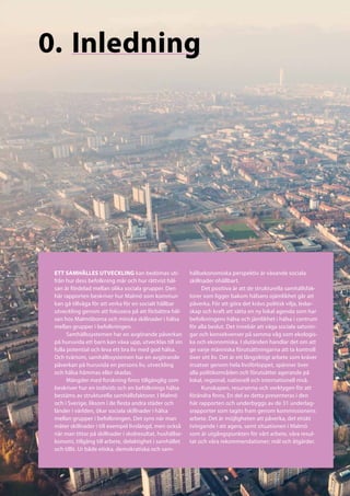 0.	Inledning




 ETT SAMHÄLLES UTVECKLING kan bedömas uti-                 hällsekonomiska perspektiv är växande sociala
 från hur dess befolkning mår och hur rättvist häl-        skillnader ohållbart.
 san är fördelad mellan olika sociala grupper. Den               Det positiva är att de strukturella samhällsfak-
 här rapporten beskriver hur Malmö som kommun              torer som ligger bakom hälsans ojämlikhet går att
 kan gå tillväga för att verka för en socialt hållbar      påverka. För att göra det krävs politisk vilja, ledar-
 utveckling genom att fokusera på att förbättra häl-       skap och kraft att sätta en ny lokal agenda som har
 san hos Malmöborna och minska skillnader i hälsa          befolkningens hälsa och jämlikhet i hälsa i centrum
 mellan grupper i befolkningen.                            för alla beslut. Det innebär att väga sociala satsnin-
       Samhällssystemen har en avgörande påverkan          gar och konsekvenser på samma våg som ekologis-
 på huruvida ett barn kan växa upp, utvecklas till sin     ka och ekonomiska. I slutänden handlar det om att
 fulla potential och leva ett bra liv med god hälsa.       ge varje människa förutsättningarna att ta kontroll
 Och tvärtom, samhällssystemen har en avgörande            över sitt liv. Det är ett långsiktigt arbete som kräver
 påverkan på huruvida en persons liv, utveckling           insatser genom hela livsförloppet, spänner över
 och hälsa hämmas eller skadas.                            alla politikområden och förutsätter agerande på
       Mängder med forskning finns tillgänglig som         lokal, regional, nationell och internationell nivå.
 beskriver hur en individs och en befolknings hälsa              Kunskapen, resurserna och verktygen för att
 bestäms av strukturella samhällsfaktorer. I Malmö         förändra finns. En del av detta presenteras i den
 och i Sverige, liksom i de flesta andra städer och        här rapporten och underbyggs av de 31 underlag-
 länder i världen, ökar sociala skillnader i hälsa         srapporter som tagits fram genom kommissionens
 mellan grupper i befolkningen. Det syns när man           arbete. Det är möjligheten att påverka, det etiskt
 mäter skillnader i till exempel livslängd, men också      tvingande i att agera, samt situationen i Malmö
 när man tittar på skillnader i skolresultat, hushållse-   som är utgångspunkten för vårt arbete, våra resul-
 konomi, tillgång till arbete, delaktighet i samhället     tat och våra rekommendationer; mål och åtgärder.
 och tillit. Ur både etiska, demokratiska och sam-
 