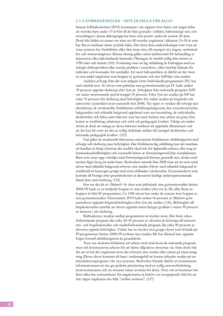 2.1.5	Gymnasieskolan – inte en skola för alla?
     Statens folkhälsoinstitut (2010) konstaterar i sin rapport över barns och ungas hälsa
     att svenska barn under 15 år hör till de bäst gynnade i världen, hälsomässigt sett, och
     utvecklingen i denna åldersgrupp har bara varit positiv under de senaste 20 åren.
     Dock blir bilden en annan om man ser till svenska ungdomar i åldrarna 15–24 år som
     har fått en markant sämre psykisk hälsa. Det finns flera undersökningar som visar att
     vissa symtom har fördubblats eller ökat ännu mer, till exempel oro, ångest, nedstämd-
     het och sömnsvårigheter. Denna ökning gäller också sjukhusvård för behandling av
     depression eller självskadande beteende. Ökningen är särskilt tydlig från mitten av
     1990-talet och framåt (103). Forskning visar att låg utbildning är förknippat med en
     mängd ohälsoproblem eller so­ iala problem i vuxenlivet, vilket innebär lidande för
                                       c
     indi­ ider och kostnader för samhället. Ett stort hälsoproblem är därför att det finns
          v
     en stor andel ungdomar som hoppar av gymnasiet och inte fullföljer sina studier.
            Andelen avhop­ från det som tidigare hette Individuella programmet (IV) har
                             p
     varit särskilt stor. Av elever som påbörjat sina gymnasiestudier på IV hade endast
     30 procent uppnått slutbetyg efter fem år. Avhoppen från nationella program (NP)
     var under motsvarande period knappt 25 procent. Efter fyra års studier på NP har
     cirka 70 procent fått slutbetyg med behörighet för vidare studier på högskola och
     universitet (statistiken avser nationell nivå 2008). Tre typer av orsaker till avhopp kan
     identifieras; de strukturella; föräldrarnas utbildningsbakgrund, den socioekonomiska
     bakgrunden och utländsk bakgrund uppfattad som sen invandring, de individuella;
     skoltrötthet och hälsa samt faktorer som har med skolans inre arbete att göra; före-
     komst av mobbning, relationer och stöd och pedagogisk kvalitet. Viktigt att under-
     stryka är dock att många av dessa faktorer tenderar att uppträda tillsammans och
     att det kan bli svårt att dra en tydlig skiljelinje mellan till exempel skoltrötthet och
     bristande pedagogisk kvalitet. (125)
            Vad gäller de strukturella faktorerna samvarierar föräldrarnas utbildningsnivå med
     avhopp och slutbetyg utan behörighet. Har föräldrarna låg utbildning kan det innebära
     att familjen är fattig eftersom det medför ökad risk för lågbetalda arbeten eller svag ar-
     betsmarknadstillhörighet och eventuellt behov av försörjningsstöd från socialtjänsten.
     Barn som växer upp i familjer med försörjningsstöd lämnar, generellt sett, skolan med
     mycket lägre betyg än andra barn. Skolverkets statistik från 2008 visar att ett stort antal
     elever med utländsk bakgrund avbryter sina studier. Elever med utländsk bakgrund är
     emellertid en heterogen grupp med stora skillnader i skolresultat. Gymnasieelever som
     kommit till Sverige efter grundskolestart är dessutom kraftigt underrepresenterade
     bland dem med slutbetyg. (125)
            Hur ser det då ut i Malmö? Av dem som påbörjade sina gymnasiestudier läsåret
     2008/09 hade ca en tredjedel hoppat av sina studier efter två år. De allra flesta av-
     hoppen är från IV-programmet. Ca 1300 elever har under de senaste åren hoppat av
     sina gymnasiestudier. Vårterminen 2010 hade endast 66 procent av Malmös gym-
     nasieelever uppnått högskolebehörighet efter fyra års studier (126). Behörighet till
     högskolestudier innebär att eleven uppnått minst betyget godkänt i minst 90 procent
     av ämnena i sitt slutbetyg.
            Skillnaderna i resultat mellan programmen är mycket stora. Det finns yrkes-
     förberedande program där cirka 30–50 procent av eleverna är behöriga till universi-
     tets- och högskolestudier och studieförberedande program där cirka 90 procent av
     eleverna uppnår behörighet. Vidare har en mycket stor grupp elever som började på
     IV-programmet läsåret 2008/09 avslutat sina studier. De har därmed inte uppnått
     högre formell utbildningsnivå än grundskola.
            Även om skolorna förbättrar sitt arbete med stöd inom de nationella program-
     men och kommunerna arbetar för att bättre tillgodose elevernas val, finns dock risk
     för att en hel del ungdomar trots det avbryter sina studier eller väntar på nästa intag-
     ning. Dessa elever kommer då bara i undantagsfall att kunna erbjudas studier på ett
     introduktionsprogram i det nya systemet. Skolverket föreslår därför att kommunens
     informationsansvar ska ges politisk prioritering med en tydlig ansvarsfördelning
     inom kommunen och att resurser måste avsättas för detta. Även om en kommun har
     flera olika bra verksamheter för ungdomarna så behövs en övergripande bild för att
     inte några ungdomar ska falla ”mellan stolarna”. (127)




92
 