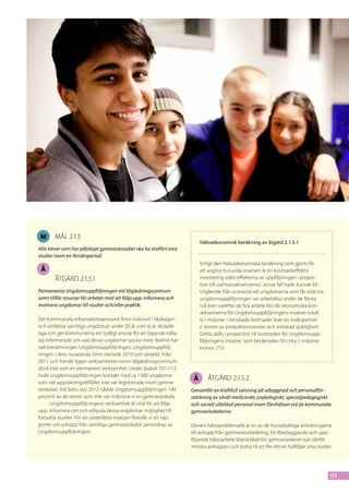M      mål 2.1.5
                                                                           Hälsoekonomisk beräkning av åtgärd 2.1.5.1
Alla elever som har påbörjat gymnasiestudier ska ha slutfört sina
studier inom en femårsperiod
                                                                           Enligt den hälsoekonomiska beräkning som gjorts för
 Å                                                                         att avgöra huruvida insatsen är en kostnadseffektiv
        åtgärd 2.1.5.1                                                     investering ställs effekterna av uppföljningen i propor-
                                                                           tion till vad konsekvenserna i annat fall hade kunnat bli.
Permanenta Ungdomsuppföljningen vid Vägledningscentrum                     Utgående från scenariot att ungdomarna som får stöd via
samt tillför resurser för arbetet med att följa upp, informera och         ungdomsuppföljningen var arbetslösa under de första
motivera ungdomar till studier och/eller praktik.                          två åren varefter de fick arbete blir de ekonomiska kon-
                                                                           sekvenserna för Ungdomsuppföljningens insatser totalt
Det kommunala informationsansvaret finns inskrivet i Skollagen             8,1 miljoner i minskade kostnader över en tioårsperiod
och omfattar samtliga ungdomar under 20 år som ej är skolplik-             (i termer av produktionsvinster och minskad sjuklighet).
tiga och ger kommunerna ett tydligt ansvar för att löpande hålla           Detta ställs i proportion till kostnaden för Ungdomsupp-
sig informerade om vad dessa ungdomar sysslar med. Malmö har               följningens insatser, som beräknades till cirka 2 miljoner
valt benämningen Ungdomsuppföljningen. Ungdomsuppfölj-                     kronor. (75)
ningen i dess nuvarande form startade 2010 som projekt. Från
2011 och framåt ligger verksamheten inom Vägledningscentrum
dock inte som en permanent verksamhet. Under läsåret 2011/12
hade ungdomsuppföljningen kontakt med ca 1300 ungdomar
som vid uppsökningstillfället inte var registrerade inom gymna-
                                                                       Å      åtgärd 2.1.5.2
sieskolan. Vid årets slut 2012 nådde Ungdomsuppföljningen 100         Genomför en kraftfull satsning på utbyggnad och personalför-
procent av de elever som inte var inskrivna vi en gymnasieskola.      stärkning av såväl medicinskt, psykologiskt, specialpedagogiskt
      Ungdomsuppföljningens verksamhet är vital för att följa         och socialt utbildad personal inom Elevhälsan vid de kommunala
upp, informera om och erbjuda dessa ungdomar möjlighet till           gymnasieskolorna.
fortsatta studier. För att underlätta insatsen föreslår vi att rap-
porter om avhopp från samtliga gymnasieskolor samordnas av            Elevers hälsoproblematik är en av de huvudsakliga anledningarna
Ungdomsuppföljningen.                                                 till avhopp från gymnasieutbildning. Ett förebyggande och upp-
                                                                      följande hälsoarbete bland Malmös gymnasieelever kan därför
                                                                      minska avhoppen och bidra till att fler elever fullföljer sina studier.




                                                                                                                                            93
 