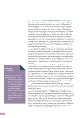 2.1.6	Nyanlända och sent anlända barn och ungdomar
                                       De nyanlända och sent anlända eleverna är den mest utsatta gruppen i utbildnings-
                                       systemet både socialt och prestationsmässigt. Men samtidigt konstaterar Bunar i
                                       sin underlagsrapport (128) att de är den grupp vars utbildning har genererat minst
                                       intresse från forskningens och beslutsfattarnas sida, minst utveckling under de
                                       senaste decennierna och präglats av mest tafat­ het, förvirring, icke-vetenskapligt
                                                                                          t
                                       grundade experiment och faktiskt inkompetens. Nyanlända elevers rätt till likvärdig
                                       skola har inte infriats hittills. Det som också har framkommit i forskningen och
                                       utvärderingar är att denna grupp elever har omgetts, inom ramen för de mer eller
                                       mindre segregerade förberedelseklasserna, av lärare (oftast lärare i svenska som
                                       andraspråk) som oreserverat har visat en stor dos av engagemang för ”sina” elever.
                                       Problemet ligger således inte i de närmast berörda lärarnas intresse, utan i hur resten
                                       av skolan förhåller sig till dessa elever, i hur deras mottagande organiseras samt i hur
                                       och i vilka ämnen undervisningen bedrivs. Mottagandesystemet är avgörande för en
                                       effektiv pedagogisk och social integra­ ion av dessa elever, i skolans såväl som i det
                                                                                t
                                       omgivande samhällets strukturer.
                                              Mot bakgrund av tidigare forskning (128) kan vi identifiera ett antal dilemman
                                       som har omgett de nyanländas skolintegration. De främsta har gällt förberedelseklas-
                                       sers vara el­er icke-vara, hur kartläggningen och valideringen av elev­ rnas skolerfa-
                                                    l                                                           e
                                       renheter har gått till, vilka ämnen eleverna ska läsa under introduktionstider, när och
                                       till vilka ämnen de i första hand ska integreras i den ordinarie klassen. Vidare gäller
                                       det hur modersmålsundervisningen och studiehandledning på elevernas modersmål
                                       ska anordnas och i vilken ut­ träckning, hur och när övergången ska ske, vem och på
                                                                       s
                                       basis av vilka överväganden bestämmer övergången, vad som händer med eleverna
                                       efter övergång och avslutningsvis om hur mycket föräldrarna är involverade i hela
                                       processen.
                                              Malmö är en stor mottagare av nyanlända elever och alla dilemman som
                                       ovan har nämnts har också präglat mottagningen här. Ett nytt system i form av en
     Begreppet                         mottagningsskola har tagits fram för att komma åt de organisatoriska tillkortakom-
     ”nyanlända”                       mandena och därmed även en del pedagogiska. Vi kan dock konstatera att detta
                                       an­ reppssätt går stick i stäv med utvecklingen i merparten av andra kommuner och
                                           g
                                       den framförda kritiken (129) om att nyanlända elever i onödan isoleras från ordinarie
                                       klasser. Det går också mot kritik som lyfts fram i internationell och svensk forsk-
     Med nyanlända avser vi här
                                       ning mot liknande modeller. Malmös nya modell har inte tagits fram på vetenskaplig
     som sammantaget de som:
                                       grund, som Skollagen stipulerar. Ytterligare en risk med en central mottagningsskola
     •	 har invandrat till Sverige,    är att genom att kompetensen samlas där kommer utvecklingen att avstanna på de
        oavsett invandringsskälet      an­ ra skolorna samt att de nyanlända därmed osynliggörs.
                                           d
        (flyktingar, anhöriga, barn           Övergången från förberedelseklass till ordinarie klasser har i forskningen
        till arbetskraftsinvandrare)   identifierats som en kritisk punkt även om eleverna finns samlade under samma tak.
     •	 saknar grundläggande           Övergången från en skola som ligger i en annan del av staden kommer att ytterligare
        kunskaper i svenska            försvåra denna process.
        språket, oavsett skolbakgr-           För sent anlända ungdomar som tillhör gymnasieskolan finns Startskolan som
        und i övrigt                   tillhör Frans Suell och Jörgen Kock. Läsåret 2011/12 fanns ca 400 Malmöelever
     •	 kommer till grund- eller       inskrivna i Startskolan som erbjuder Språkintroduktionsprogram för elever med kor-
        gymnasieskolan strax före      tare vistelsetid än 3 år samt ett individuellt alternativ för elever med längre vistelsetid
                                       som har förväntad långsam studieprogression. Dessa inriktningar har ersatt det som
        skolstarten eller under sin
                                       tidigare hette IVIK och är en del av den nya gymnasieorganisation som infördes 1
        skoltid
                                       juli 2011. Det är ännu för tidigt att veta vilka konsekvenser de nya behörighetsreg-
                                       lerna för antagning till gymnasieskolan kommer att innebära för denna grupp elever.
                                       Men en överhängande risk är att en stor del av dessa aldrig kommer att hinna skaffa
                                       sig denna behörighet före 20 års ålder, särskilt med tanke på att flera av de sent
                                       anlända har kort eller ingen skolbakgrund från ursprungslandet.



94
 