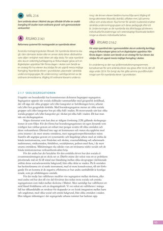 M      mål 2.1.6                                                       ning i de ämnen eleven bedöms kunna följa samt tillgång till
                                                                        övriga aktiviteter (klassråd, skolråd, utflykter mm.) på samma
Sent anlända elever i Malmö ska ges tillträde till eller en snabb       villkor som andra elever. Nya former för särskilt studiestöd ersätter
övergång till studier inom ordinarie grund- och gymnasieskole-          särskilda undervisningsgrupper och deras pedagogik efter ett
verksamhet                                                              år. Undervisningen av de nyanlända ska alltid bygga på elevens
                                                                        individuella förutsättningar och vetenskapligt förankrade bedöm-
                                                                        ningar av elevens individuella behov.
 Å      åtgärd 2.1.6.1
                                                                         Å      åtgärd 2.1.6.2
Reformera systemet för mottagandet av nyanlända elever
                                                                        För varje nyanländ elev i gymnasieålder ska en ordentlig kartlägg-
Avveckla mottagningsskolan Mosaik. De nyanlända eleverna ska            ning av förkunskaper göras och en åtgärdsplan upprättas från
gå i den närmaste skolan eller en annan skola deras vårdnadsha-         första dagen i skolan som består av en strategi för hur eleven ska
vare väljer i enlighet med rätten att välja skola. För varje nyanländ   stödjas för att uppnå mesta möjliga framgång i skolan.
elev ska en ordentlig kartläggning av förkunskaper göras och en
åtgärdsplan upprättas från första dagen i skolan som består av          En utvärdering av det nya språkintroduktionsprogrammets
en strategi för hur eleven ska stödjas för att uppnå mesta möjliga      konsekvenser för sent anlända elever ska göras efter tre år, det vill
framgång. Nyanlända elever i grundskolan, placerade i särskilda         säga under 2014. För övrigt ska här gälla samma grundförutsätt-
undervisningsgrupper, får undervisning i samtliga ämnen av de           ningar som för nyanlända elever i grundskolan.
ordinarie ämneslärarna, tillgång till ordinarie klassens undervis-




2.1.7	 Skolsegregationen
I kapitlet om boendemiljö har kommissionen definierat begreppet segregation.
Segregation uppstår när sociala skillnader sammanfaller med geografisk åtskillnad,
det vill säga när olika grupper och/eller kategorier av befolkningen lever, arbetar
och/eller bor geografiskt åtskilda. Med boendesegregation menas att olika sociala
grupper och/eller kategorier bor på olika håll i staden. På motsvarande sätt kan olika
sociala grupper och/eller kategorier gå i skolan på olika håll i staden. Då kan man
tala om skolsegregation.
      Några slutsatser som kan dras av tidigare forskning (128) gällande skolsegrega-
tionen är som följer. För det första har boendesegregationen sin egen dynamik som
svårligen kan rubbas genom att enbart mer pengar avsätts till olika områden och
deras verksamheter. Därmed inte sagt att kommunen och staten ska up­ höra med
                                                                            p
extra insatser i de mest utsatta områdena, men segregationsproblematiken måste
framför allt angripas genom ett systematiskt och långsiktigt arbete med att stärka de
lokala institutionerna, som förskolan och skolan, vuxenutbildning och arbetsmark-
nadsinsatser, vårdcentralen, fritidslivet, socialtjänsten, polisen med flera, i de mest
utsatta områdena. Målsättningen ska således vara att invånarna stärks socialt och de
lokala institutionernas verksamhetskvalitet höjs.
      För det andra har det betydelse för den enskilda eleven hur den sociala el­
evsammansättningen på en skola ser ut. Därför måste det också vara ett av politikens
prioriterade mål att få till stånd mer blandning mellan olika elevgrup­ er (definierade
                                                                         p
utifrån deras socioekonomiska bakgrund) från olika delar av staden. På få områden
har beslutsfat­ arna ett så starkt instrument, med så stora konsekvenser, till sitt förfo-
                t
gande för att komma åt de negativa effekterna av hur andra samhällsfält är konfigu-
rerade, som på utbild­ ingens område.
                        n
      För det tredje har valfriheten medfört viss segregation mellan skolorna, eller
med andra ord har den till viss del förvärrat den redan stora sociala och etniska
segrega­ ionen som råder mellan skolorna i Malmö. Men samtidigt har valfriheten ett
         t
stöd bland föräldrarna och en dragningskraft. Vi vet också att valfriheten i många
fall har tillhandahållit en struktur för skapandet av en fysisk integration mellan barn
och ungdomar, med olika social och etnisk bakgrund, från olika områden i staden.
Den tidigare inlåsningen i det segregerade urbana rummet har luckrats upp.




                                                                                                                                            95
 