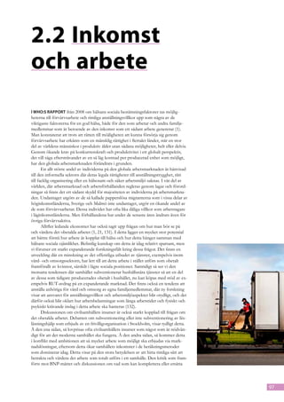 2.2	Inkomst
och arbete
I WHO:s rapport från 2008 om hälsans sociala bestämningsfaktorer tas möjlig-
heterna till förvärvsarbete och rimliga anställningsvillkor upp som några av de
viktigaste faktorerna för en god hälsa, både för den som arbetar och andra familje-
medlemmar som är beroende av den inkomst som ett sådant arbete genererar (1).
Man konstaterar att trots att rätten till möjligheten att kunna försörja sig genom
förvärvsarbete har erkänts som en mänsklig rättighet i flertalet länder, står en stor
del av världens människor i produktiv ålder utan sådana möjligheter, helt eller delvis.
Genom ökande krav på konkurrenskraft och produktivitet i ett globalt perspektiv,
det vill säga eftersträvandet av en så låg kostnad per producerad enhet som möjligt,
har den globala arbetsmarknaden förändrats i grunden.
       En allt större andel av individerna på den globala arbetsmarknaden är hänvisad
till den informella sektorn där deras legala rättigheter till anställningstrygghet, rätt
till facklig organisering eller en hälsosam och säker arbetsmiljö saknas. I vår del av
världen, där arbetsmarknad och arbetsförhållanden regleras genom lagar och förord-
ningar så finns det ett sådant skydd för majoriteten av individerna på arbetsmarkna-
den. Undantaget utgörs av de så kallade papperslösa migranterna som i vissa delar av
höginkomstländerna, Sverige och Malmö inte undantaget, utgör en ökande andel av
de som förvärvsarbetar. Dessa individer har ofta lika dåliga villkor som arbetstagare
i låginkomstländerna. Men förhållandena har under de senaste åren ändrats även för
övriga förvärvsaktiva.
       Alltfler ledande ekonomer har också tagit upp frågan om hur man bör se på
och värdera det obetalda arbetet (1, 21, 131). I detta ligger en mycket stor potential
att bättre förstå hur arbete är kopplat till hälsa och hur detta hänger samman med
hälsans sociala ojämlikhet. Befintlig kunskap om detta är idag relativt sparsam, men
vi förutser ett starkt expanderande forskningsfält kring dessa frågor. Det finns en
utveckling där en minskning av det offentliga utbudet av tjänster, exempelvis inom
vård- och omsorgssektorn, har lett till att detta arbete i stället utförs som obetalt
framförallt av kvinnor, särskilt i lägre sociala positioner. Samtidigt så ser vi den
motsatta tendensen där samhället subventionerar hushållsnära tjänster så att en del
av dessa som tidigare producerades obetalt i hushållet, nu kan köpas med stöd av ex-
empelvis RUT-avdrag på en expanderande marknad. Det finns också en tendens att
anställa anhöriga för vård och omsorg av egna familjemedlemmar, där ny forskning
visar att ansvaret för anställningsvillkor och arbetsmiljöaspekter blir otydligt, och det
därför också blir oklart hur arbetsbelastningar som långa arbetstider och fysiskt och
psykiskt krävande inslag i detta arbete ska hanteras (132).
       Diskussionen om civilsamhällets insatser är också starkt kopplad till frågan om
det obetalda arbetet. Debatten om subventionering eller inte subventionering av läx-
läsningshjälp som erbjuds av en frivilligorganisation i Stockholm, visar tydligt detta.
Å den ena sidan, så lovprisas ofta civilsamhällets insatser som något som är nödvän-
digt för att det moderna samhället ska fungera. Å den andra sidan, så kommer detta
i konflikt med ambitionen att så mycket arbete som möjligt ska erbjudas via mark-
nadslösningar, eftersom detta ökar samhällets inkomster i de beräkningsmetoder
som dominerar idag. Detta visar på den stora betydelsen av att hitta rimliga sätt att
betrakta och värdera det arbete som totalt utförs i ett samhälle. Den kritik som fram-
förts mot BNP-måttet och diskussionen om vad som kan komplettera eller ersätta



                                                                                            97
 