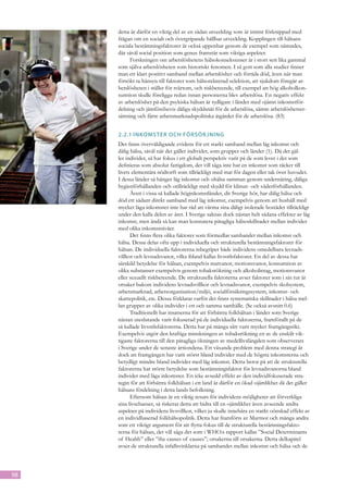 detta är därför en viktig del av en sådan utveckling som är intimt förknippad med
     frågan om en socialt och övergripande hållbar utveckling. Kopplingen till hälsans
     sociala bestämningsfaktorer är också uppenbar genom de exempel som nämndes,
     där såväl social position som genus framstår som viktiga aspekter.
           Forskningen om arbetslöshetens hälsokonsekvenser är i stort sett lika gammal
     som själva arbetslösheten som historiskt fenomen. I så gott som alla studier finner
     man ett klart positivt samband mellan arbetslöshet och förtida död, även när man
     försökt ta hänsyn till faktorer som hälsorelaterad selektion, att sjukdom föregår ar-
     betslösheten i stället för tvärtom, och riskbeteende, till exempel att hög alkoholkon-
     sumtion skulle föreligga redan innan personerna blev arbetslösa. En negativ effekt
     av arbetslöshet på den psykiska hälsan är tydligare i länder med ojämn inkomstför-
     delning och jämförelsevis dåliga skyddsnät för de arbetslösa, sämre arbetslöshetser-
     sättning och färre arbetsmarknadspolitiska åtgärder för de arbetslösa. (83)


     2.2.1	Inkomster och försörjning
     Det finns överväldigande evidens för ett starkt samband mellan låg inkomst och
     dålig hälsa, såväl när det gäller individer, som grupper och länder (1). Då det gäl-
     ler individer, så har fokus i ett globalt perspektiv varit på de som lever i det som
     definieras som absolut fattigdom, det vill säga inte har en inkomst som räcker till
     livets elementära nödtorft som tillräckligt med mat för dagen eller tak över huvudet.
     I dessa länder så hänger låg inkomst och ohälsa samman genom undernäring, dåliga
     hygienförhållanden och otillräckligt med skydd för klimat- och väderförhållanden.
           Även i vissa så kallade höginkomstländer, dit Sverige hör, har dålig hälsa och
     död ett sådant direkt samband med låg inkomst, exempelvis genom att hushåll med
     mycket låga inkomster inte har råd att värma sina dåligt isolerade bostäder tillräckligt
     under den kalla delen av året. I Sverige saknas dock nästan helt sådana effekter av låg
     inkomst, men ändå så kan man konstatera påtagliga hälsoskillnader mellan individer
     med olika inkomstnivåer.
           Det finns flera olika faktorer som förmedlar sambandet mellan inkomst och
     hälsa. Dessa delas ofta upp i individuella och strukturella bestämningsfaktorer för
     hälsan. De individuella faktorerna inbegriper både individens omedelbara levnads-
     villkor och levnadsvanor, vilka ibland kallas livsstilsfaktorer. En del av dessa har
     särskild betydelse för hälsan, exempelvis matvanor, motionsvanor, konsumtion av
     olika substanser exempelvis genom tobaksrökning och alkoholintag, motionsvanor
     eller sexuellt riskbeteende. De strukturella faktorerna avser faktorer som i sin tur är
     orsaker bakom individens levnadsvillkor och levnadsvanor, exempelvis skolsystem,
     arbetsmarknad, arbetsorganisation/miljö, socialförsäkringssystem, inkomst- och
     skattepolitik, etc. Dessa förklarar varför det finns systematiska skillnader i hälsa mel-
     lan grupper av olika individer i ett och samma samhälle. (Se också avsnitt 0.6)
           Traditionellt har insatserna för att förbättra folkhälsan i länder som Sverige
     nästan uteslutande varit fokuserad på de individuella faktorerna, framförallt på de
     så kallade livsstilsfaktorerna. Detta har på många sätt varit mycket framgångsrikt.
     Exempelvis utgör den kraftiga minskningen av tobaksrökning en av de enskilt vik-
     tigaste faktorerna till den påtagliga ökningen av medellivslängden som observerats
     i Sverige under de senaste årtiondena. Ett växande problem med denna strategi är
     dock att framgången har varit störst bland individer med de högsta inkomsterna och
     betydligt mindre bland individer med låg inkomst. Detta beror på att de strukturella
     faktorerna har större betydelse som bestämningsfaktor för levnadsvanorna bland
     individer med låga inkomster. En icke avsedd effekt av den individfokuserade stra-
     tegin för att förbättra folkhälsan i ett land är därför en ökad ojämlikhet då det gäller
     hälsans fördelning i detta lands befolkning.
           Eftersom hälsan är en viktig resurs för individens möjligheter att förverkliga
     sina livschanser, så riskerar detta att bidra till en ojämlikhet även avseende andra
     aspekter på individens livsvillkor, vilket ju skulle innebära en starkt oönskad effekt av
     en individbaserad folkhälsopolitik. Detta har framförts av Marmot och många andra
     som ett viktigt argument för att flytta fokus till de strukturella bestämningsfakto-
     rerna för hälsan, det vill säga det som i WHO:s rapport kallas ”Social Determinants
     of Health” eller ”the causes of causes”; orsakerna till orsakerna. Detta delkapitel
     avser de strukturella infallsvinklarna på sambandet mellan inkomst och hälsa och de



98
 