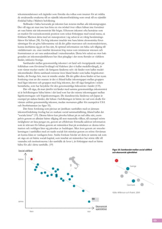 rekommendationer och åtgärder som föreslås ska tolkas som insatser för att mildra
de strukturella orsakerna till en ojämlik inkomstfördelning som orsak till en ojämlikt
fördelad hälsa i Malmös befolkning.
      Skillnader i hälsa beroende på inkomst kan noteras mellan alla inkomstgrupper.
Det vill säga att man inte kan hitta en viss tröskel över vilken hälsan inte fortsätter
att vara bättre när inkomstnivån blir högre. Eftersom inkomst ofta betraktas som
en markör för socioekonomisk position som också förknippas med social status, så
förklarar Marmot detta med att statuspostion i sig också är en viktig bestämnings-
faktor för hälsan (38). En hög inkomst innebär inte bara bättre ekonomiska förut-
sättningar för att göra hälsosamma val då det gäller matvanor och motionsaktiviteter,
kunna återhämta sig på ett bra sätt, få optimal information om hälsa och tillgång till
vårdalternativ etc. utan innebär dessutom hög status som minimerar stressen och
frustrationen av att vara underordnad i statushierarkin. Detta bör också ses mot bak-
grunden att inkomstojämlikheten har ökat påtagligt i det stora flertalet av världens
länder, inklusive Sverige.
      Sambandet mellan genomsnittlig inkomst i ett land och övergripande mått på
folkhälsan som förväntad livslängd vid födelsen (det vi kallar medellivslängd), är
som väntat mycket starkt i de fattigaste länderna och i de länder som kallas medel-
inkomstländer. Detta samband existerar även bland länder som kallas höginkomst-
länder, dit Sverige hör, men är mindre uttalat. Då det gäller dessa länder så har nyare
forskning visat att det snarare är det vi ibland kallar inkomstgapet mellan gruppen
med lägst inkomst och gruppen med hög inkomst, det vill säga fattigdom i relativ
bemärkelse, som har betydelse för den genomsnittliga hälsonivån i landet (135).
      Det vill säga, då man jämför två länder med samma genomsnittliga inkomstnivå
så är befolkningens hälsa bättre i det land som har det minsta inkomstgapet mellan
låginkomsttagare och höginkomsttagare. De skandinaviska länderna och Japan är
exempel på sådana länder, där hälsan i befolkningen är bättre än vad som skulle för-
väntats utifrån genomsnittlig inkomst, medan motsatsen gäller för exempelvis USA
och Storbritannien (se figur 35).
      Det finns forskning som påvisar att jämlikare samhällen med en jämnare
inkomstfördelning överlag har en starkare social sammanhållning, ibland kallat det
”sociala kittet” (19). Denna faktor kan påverka hälsan på en rad olika sätt, exem-
pelvis genom en allmänt bättre tillgång till rent materiella villkor, till exempel större
möjligheter att låna pengar etc, genom att effektivare förmedla adekvat information
som är relevant för hälsan genom att människor litar på avsändaren av denna infor-
mation och verkligen låter sig påverkas av budskapet. Men även genom att stressbe-
lastningen i samhällen med ett starkt socialt kitt minskar genom en större förväntan
att kunna klara av vardagens krav. Andra forskare hävdar att detta är samma sak som
att säga att ett bättre socialt kapital, som innebär att människor har större tillit till
varandra och institutionerna i det samhälle de lever i, är förknippat med en bättre
hälsa för alla i detta samhälle. (19)
  Social välfärd
Social välfärd                                                                              Figur 35: Sambandet mellan social välfärd
                                                                                            och ekonomisk ojämlikhet
  bättre
bättre


                                                                                                                 Sverige
                                                                                                               Sverige




                                                                                                              Danmark
                                                                                                            Danmark
                                                                                            Källa: Wilkinson och Pickett, 2009

  sämre
sämre                                                                          Ekonomisk
                                                                               ojämlikhet
                                                                              Ekonomisk
             liten                                                     stor
                                                                              ojämlikhet
           liten                                                     stor



                                                                                                                                        99
 