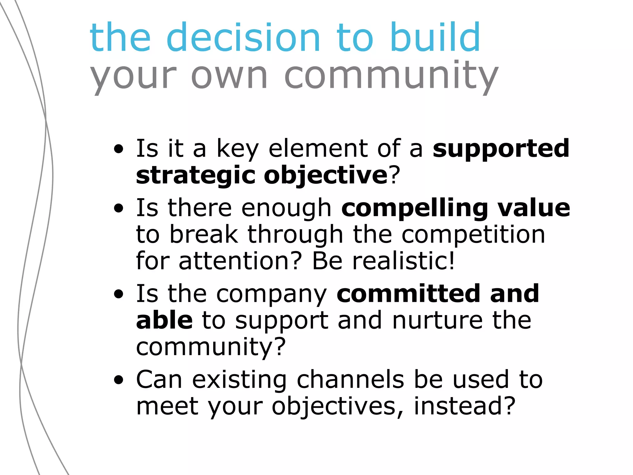 the decision to   build   your own community Is it a key element of a  supported strategic objective ? Is there enough  compelling value  to break through the competition for attention? Be realistic! Is the company  committed   and able  to support and nurture the community? Can existing channels be used to meet your objectives, instead?  