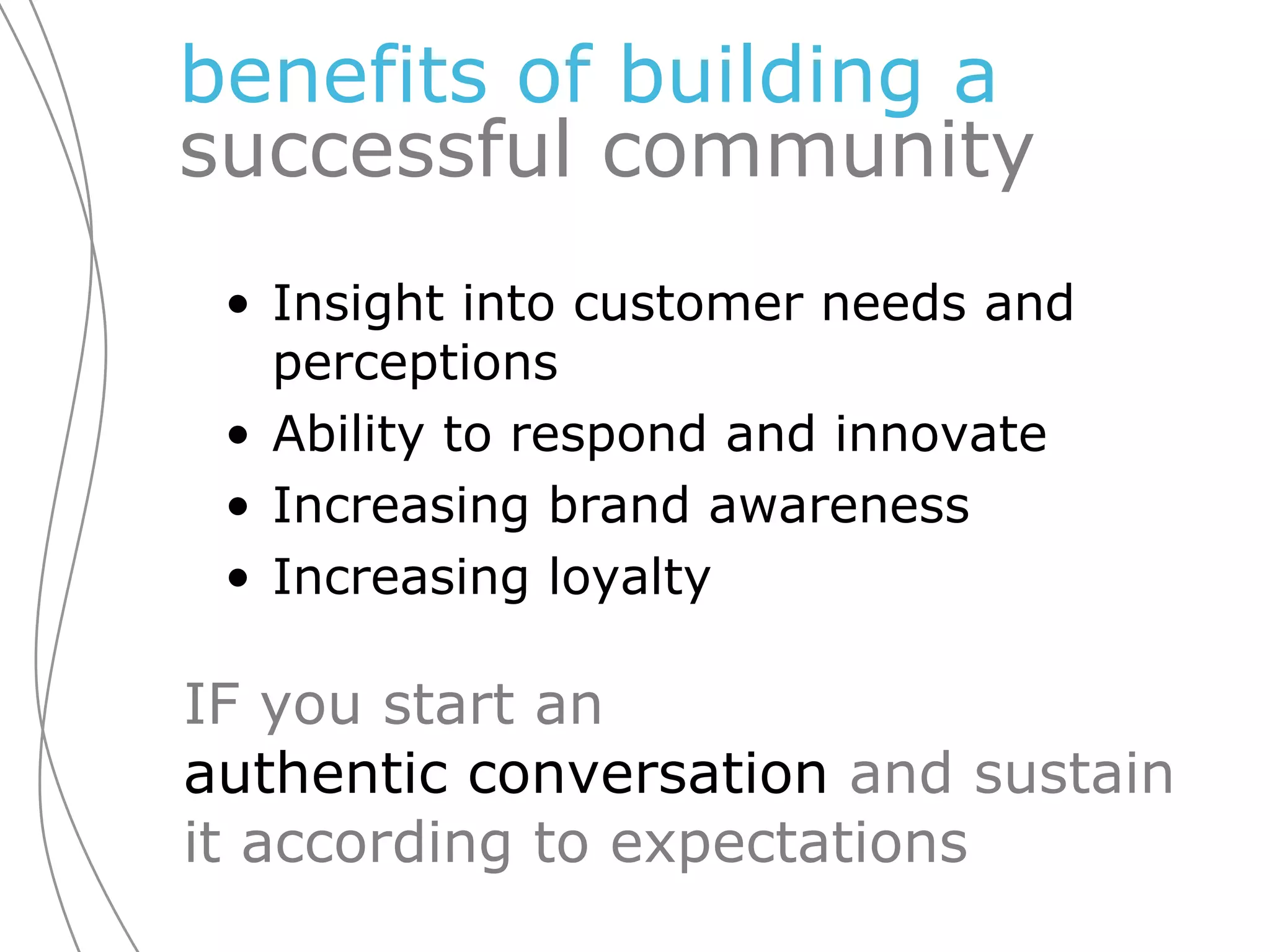 benefits of building a  successful community Insight into customer needs and perceptions  Ability to respond and innovate Increasing brand awareness Increasing loyalty IF you start an  authentic conversation  and sustain it according to expectations 