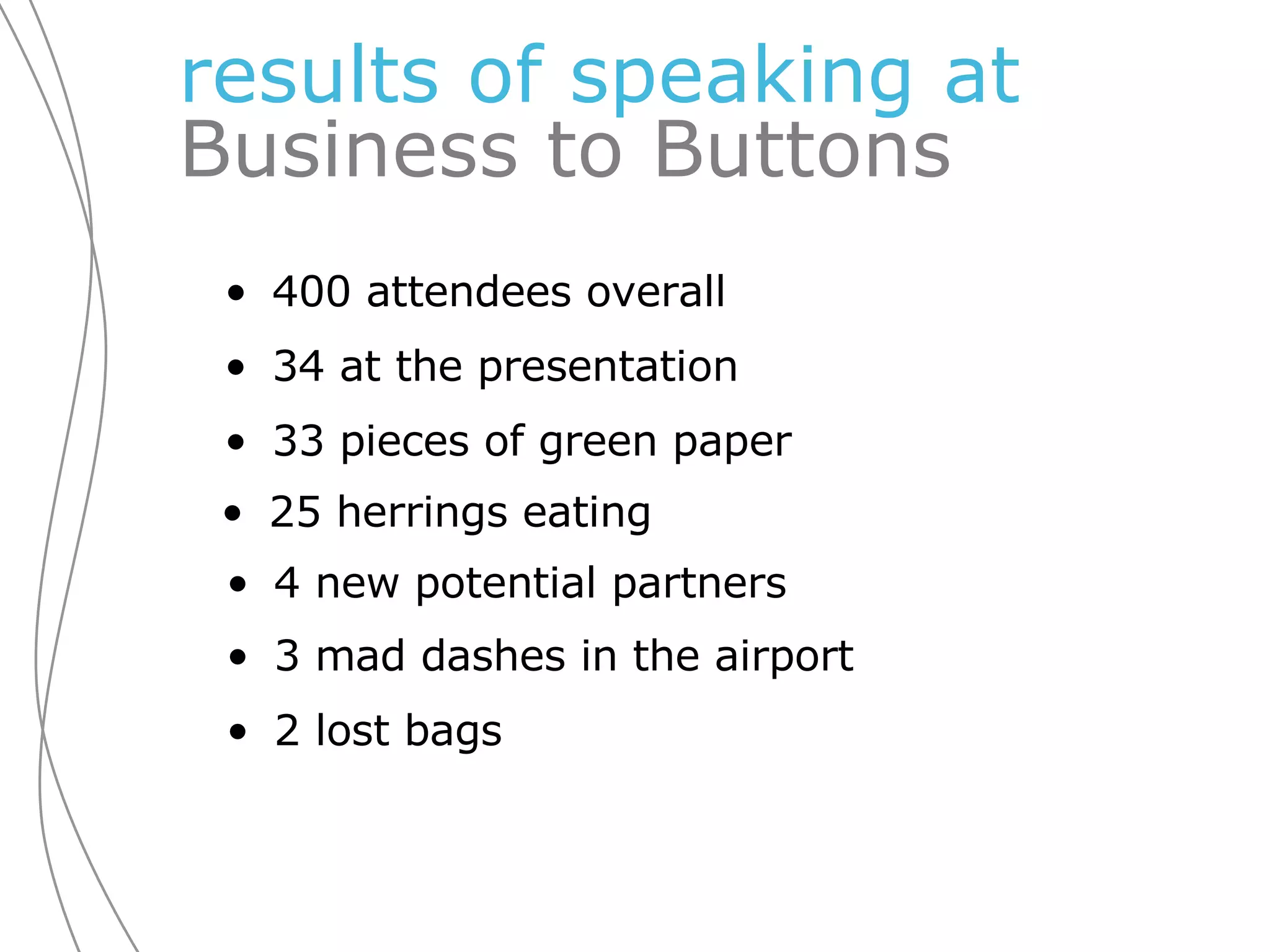results of speaking at  Business to Buttons 400 attendees overall  34 at the presentation  33 pieces of green paper  4 new potential partners  3 mad dashes in the airport  2 lost bags  25 herrings eating  