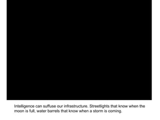 Intelligence can suffuse our infrastructure. Streetlights that know when the moon is full, water barrels that know when a storm is coming. 