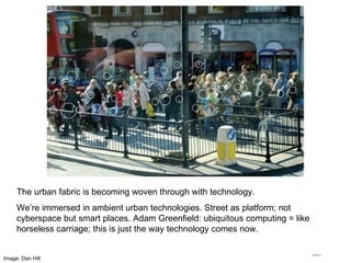 The urban fabric is becoming woven through with technology. We’re immersed in ambient urban technologies. Street as platform; not cyberspace but smart places. Adam Greenfield: ubiquitous computing = like horseless carriage; this is just the way technology comes now. Image: Dan Hill 