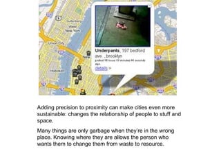 Adding precision to proximity can make cities even more sustainable: changes the relationship of people to stuff and space. Many things are only garbage when they’re in the wrong place. Knowing where they are allows the person who wants them to change them from waste to resource. 