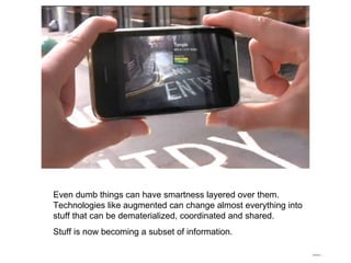 Even dumb things can have smartness layered over them. Technologies like augmented can change almost everything into stuff that can be dematerialized, coordinated and shared. Stuff is now becoming a subset of information. 