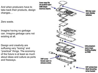 And when producers have to take back their products, design changes… Zero waste.  Imagine having no garbage can. Imagine garbage cans not existing at all. Design and creativity are suffusing very “boring” and “practical” things. The economy of the future is at least as much about ideas and culture as ports and freeways. 