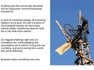 Anything task that can be fully described can be outsourced, reverse-engineered, knocked off. A world of connected people, all innovating rapidly to try to grow rich with a fraction of the ecological impacts we have today, sharing widely, substituting ideas for stuff… this is not what we’re used to. Our biggest challenge right now is a conceptual one: acknowledging that assumptions we’re held for a long time are crumbling, and we’re moving into a world that works differently. Business means something new now. 