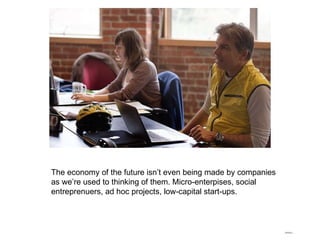 The economy of the future isn’t even being made by companies as we’re used to thinking of them. Micro-enterpises, social entreprenuers, ad hoc projects, low-capital start-ups. 