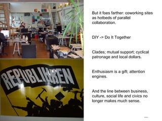 But it foes farther: coworking sites as hotbeds of parallel collaboration. DIY -> Do It Together Clades; mutual support; cyclical patronage and local dollars. Enthusiasm is a gift; attention engines. And the line between business, culture, social life and civics no longer makes much sense.  