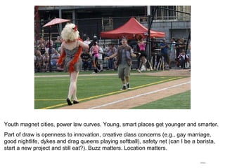 Youth magnet cities, power law curves. Young, smart places get younger and smarter. Part of draw is openness to innovation, creative class concerns (e.g., gay marriage, good nightlife, dykes and drag queens playing softball), safety net (can I be a barista, start a new project and still eat?). Buzz matters. Location matters. 