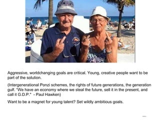 Aggressive, worldchanging goals are critical. Young, creative people want to be part of the solution. (Intergenerational Ponzi schemes, the rights of future generations, the generation gulf. “We have an economy where we steal the future, sell it in the present, and call it G.D.P."  - Paul Hawken) Want to be a magnet for young talent? Set wildly ambitious goals.  