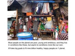 Most people on the planet are poor, young and ambitious, and they live in conditions like these, but aspire to conditions more like our own. It’ll take big goals to fit nine billion healthy, happy people on 1 planet. 