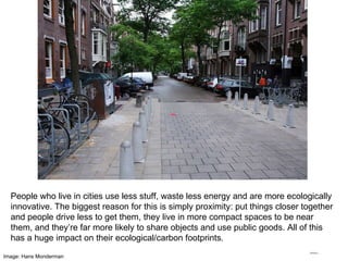 Image: Hans Monderman People who live in cities use less stuff, waste less energy and are more ecologically innovative. The biggest reason for this is simply proximity: put things closer together and people drive less to get them, they live in more compact spaces to be near them, and they’re far more likely to share objects and use public goods. All of this has a huge impact on their ecological/carbon footprints. 
