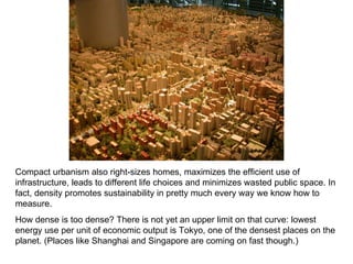 Compact urbanism also right-sizes homes, maximizes the efficient use of infrastructure, leads to different life choices and minimizes wasted public space. In fact, density promotes sustainability in pretty much every way we know how to measure.  How dense is too dense? There is not yet an upper limit on that curve: lowest energy use per unit of economic output is Tokyo, one of the densest places on the planet. (Places like Shanghai and Singapore are coming on fast though.) 