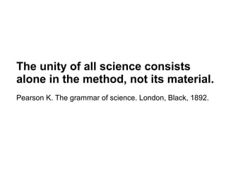 The unity of all science consists
alone in the method, not its material.
Pearson K. The grammar of science. London, Black, 1892.
 