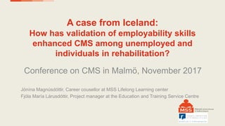 A case from Iceland:
How has validation of employability skills
enhanced CMS among unemployed and
individuals in rehabilitation?
Conference on CMS in Malmö, November 2017
Jónína Magnúsdóttir, Career cousellor at MSS Lifelong Learning center
Fjóla María Lárusdóttir, Project manager at the Education and Training Service Centre
 