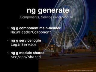 ng generate
• ng g component main-header 
MainHeaderComponent
• ng g service login  
LoginService
• ng g module shared 
src/app/shared
Photocred: Wheel of Malmö, Frank Scmidt, CC BY
Components, Services and Module
 