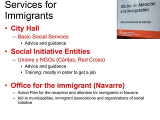 Services for Immigrants City Hall Basic Social Services Advice and guidance Social Initiative Entities Unions y NGOs (Cáritas, Red Cross) Advice and guidance Training: mostly in order to get a job Office for the immigrant (Navarre) Action Plan for the reception and attention for immigrants in Navarre Aid to municipalities, immigrant associations and organizations of social initiative 