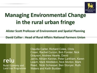 relu
Rural Economy and
Land Use Programme
relu
Rural Economy and
Land Use Programme
Managing Environmental Change
in the rural urban fringe
Alister Scott Professor of Environment and Spatial Planning
David Collier : Head of Rural Affairs National Farmers Union
Claudia Carter, Richard Coles, Chris
Crean, Rachel Curzon, Bob Forster, Nick
Grayson, Andrew Hearle, David
Jarvis, Miriam Kennet, Peter Larkham, Karen
Leach, Mark Middleton, Nick Morton, Mark
Reed, Nicki Schiessel, Ben Stonyer, Ruth
Waters and Keith Budden
 