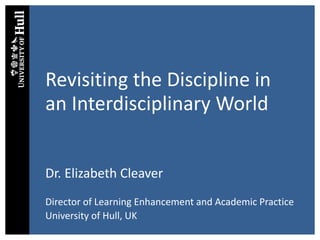 Revisiting the Discipline in
an Interdisciplinary World
Dr. Elizabeth Cleaver
Director of Learning Enhancement and Academic Practice
University of Hull, UK
 