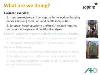 What are we doing? 
European overview 
1. Literature reviews and conceptual framework on housing 
policies, housing conditions and health inequalities 
2. European housing systems and health-related housing 
outcomes: ecological and multilevel analyses 
Focus on fuel poverty 
1. Realist synthesis on energy retrofitting and health equity 
2. Natural experiment on thermal insulation and winter 
mortality in social housing 
3. Resistance to austerity on UK fuel poverty policies 
Focus on people with severe problems of access to housing 
1. Caritas BCN users: survey, rehousing quasi-experiment 
2. “Mortgage affected platform”: online survey, cohort? 
 