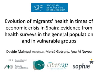 Evolution of migrants' health in times of
economic crisis in Spain: evidence from
health surveys in the general population
and in vulnerable groups
Davide Malmusi @dmalmusi, Mercè Gotsens, Ana M Novoa
 